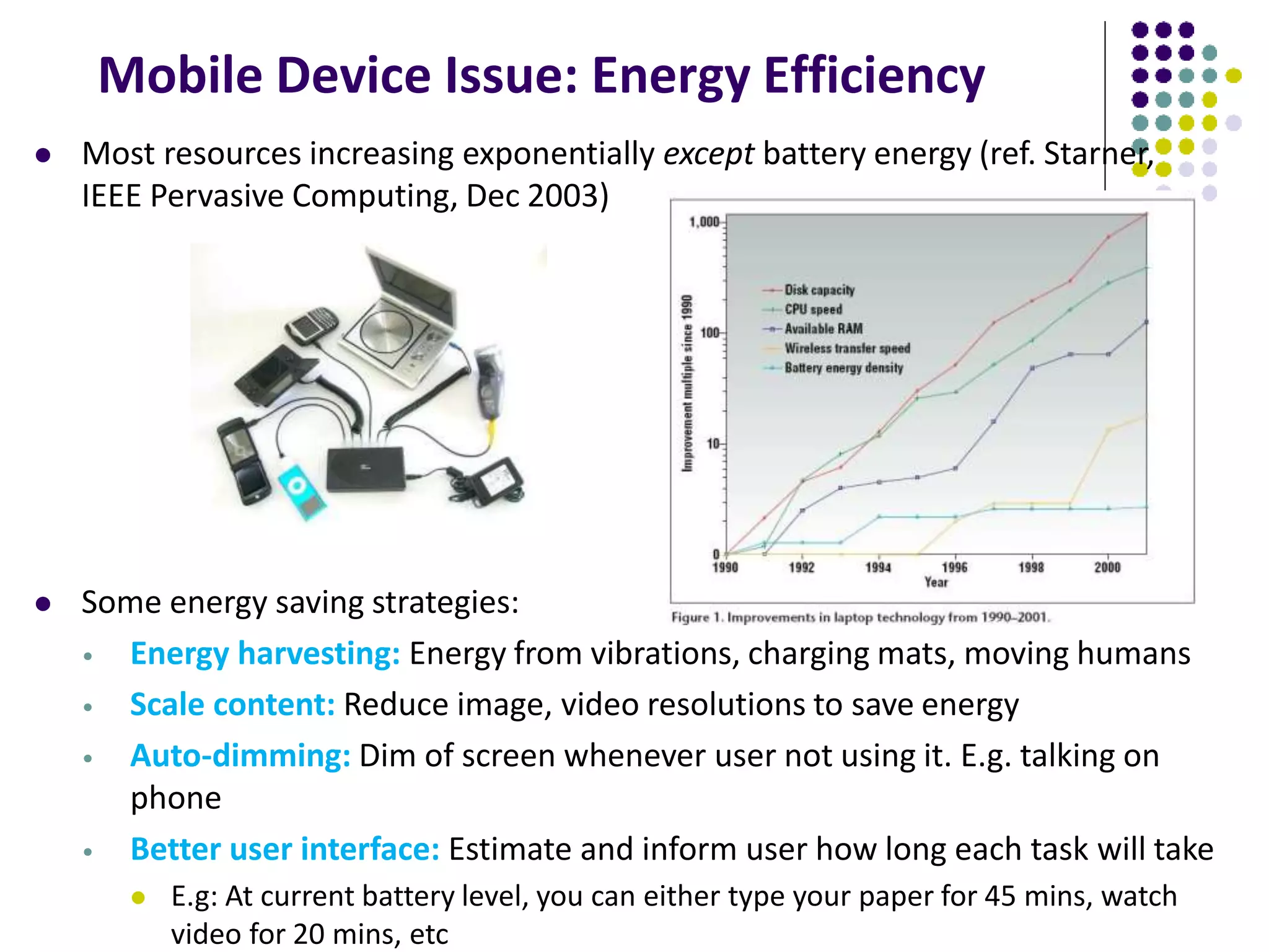 Mobile Device Issue: Energy Efficiency
 Most resources increasing exponentially except battery energy (ref. Starner,
IEEE Pervasive Computing, Dec 2003)
 Some energy saving strategies:
• Energy harvesting: Energy from vibrations, charging mats, moving humans
• Scale content: Reduce image, video resolutions to save energy
• Auto-dimming: Dim of screen whenever user not using it. E.g. talking on
phone
• Better user interface: Estimate and inform user how long each task will take
 E.g: At current battery level, you can either type your paper for 45 mins, watch
video for 20 mins, etc
 