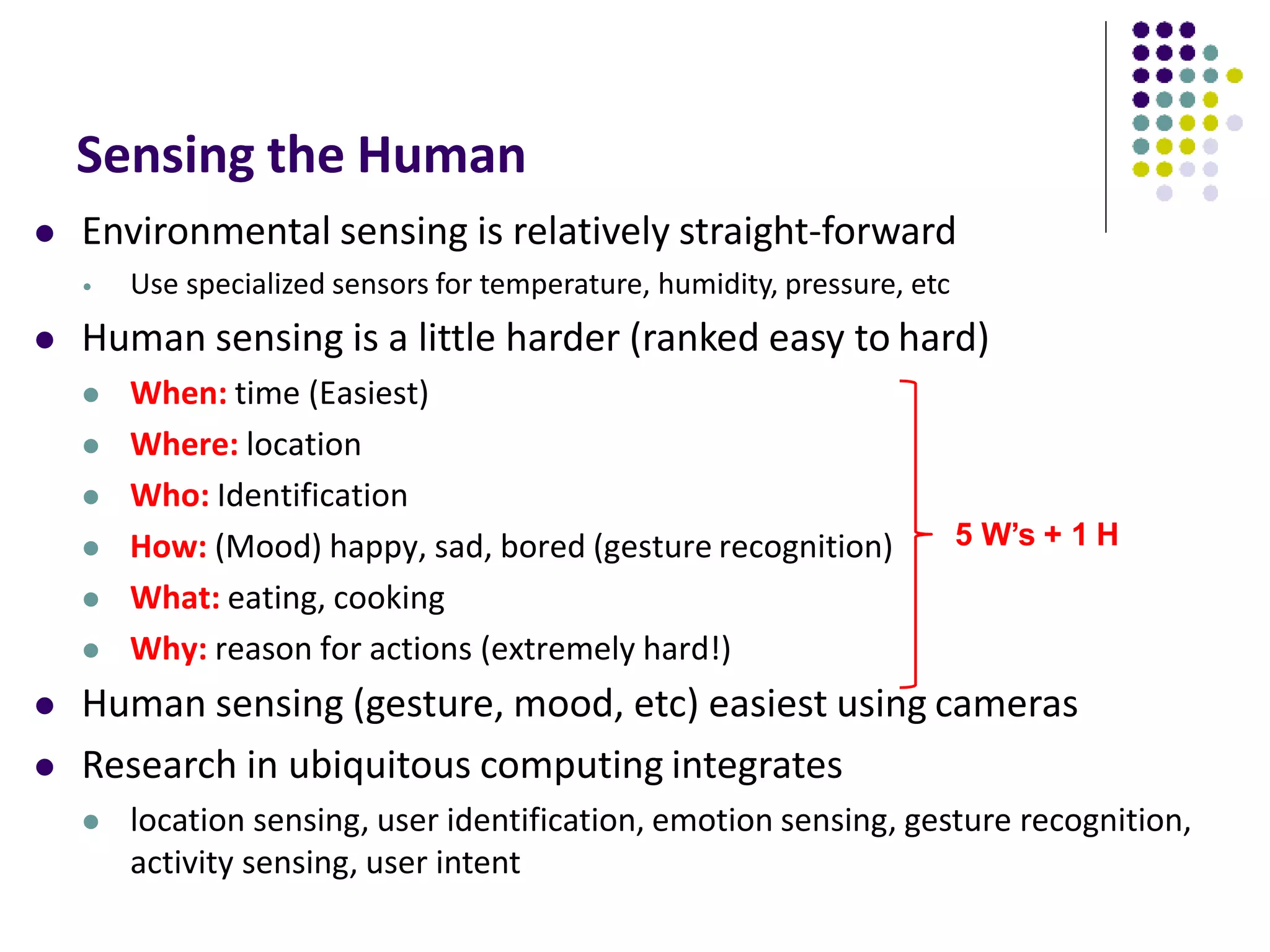Sensing the Human
 Environmental sensing is relatively straight-forward
• Use specialized sensors for temperature, humidity, pressure, etc
 Human sensing is a little harder (ranked easy to hard)
 When: time (Easiest)
 Where: location
 Who: Identification
 How: (Mood) happy, sad, bored (gesture recognition)
 What: eating, cooking
 Why: reason for actions (extremely hard!)
 Human sensing (gesture, mood, etc) easiest using cameras
 Research in ubiquitous computing integrates
 location sensing, user identification, emotion sensing, gesture recognition,
activity sensing, user intent
5 W’s + 1 H
 