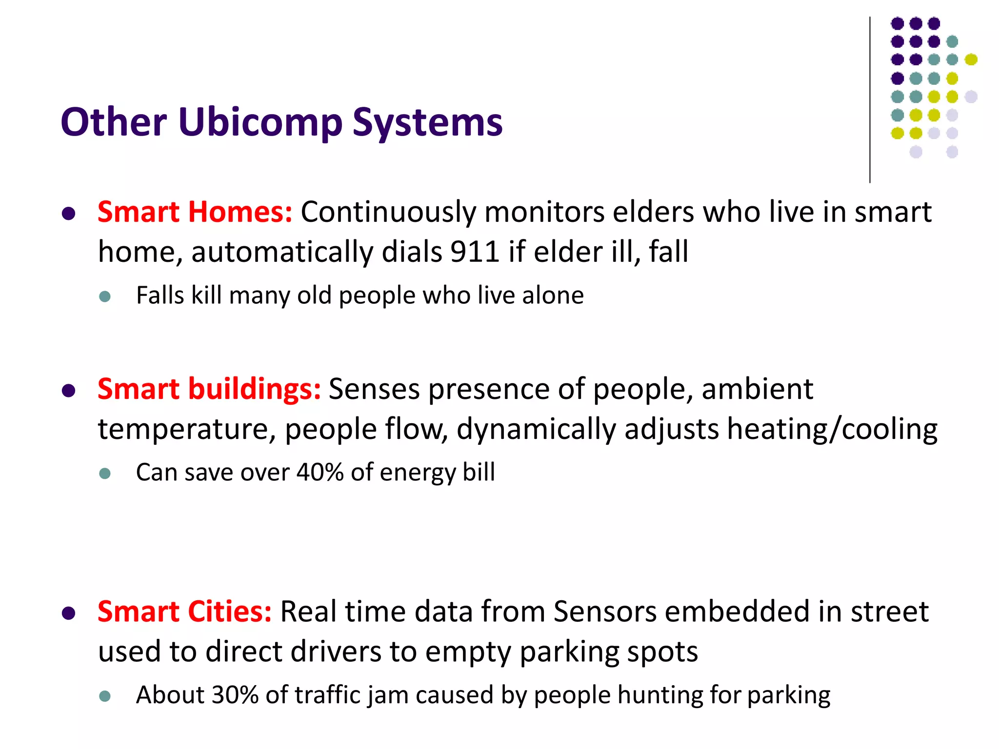 Other Ubicomp Systems
 Smart Homes: Continuously monitors elders who live in smart
home, automatically dials 911 if elder ill, fall
 Falls kill many old people who live alone
 Smart buildings: Senses presence of people, ambient
temperature, people flow, dynamically adjusts heating/cooling
 Can save over 40% of energy bill
 Smart Cities: Real time data from Sensors embedded in street
used to direct drivers to empty parking spots
 About 30% of traffic jam caused by people hunting for parking
 