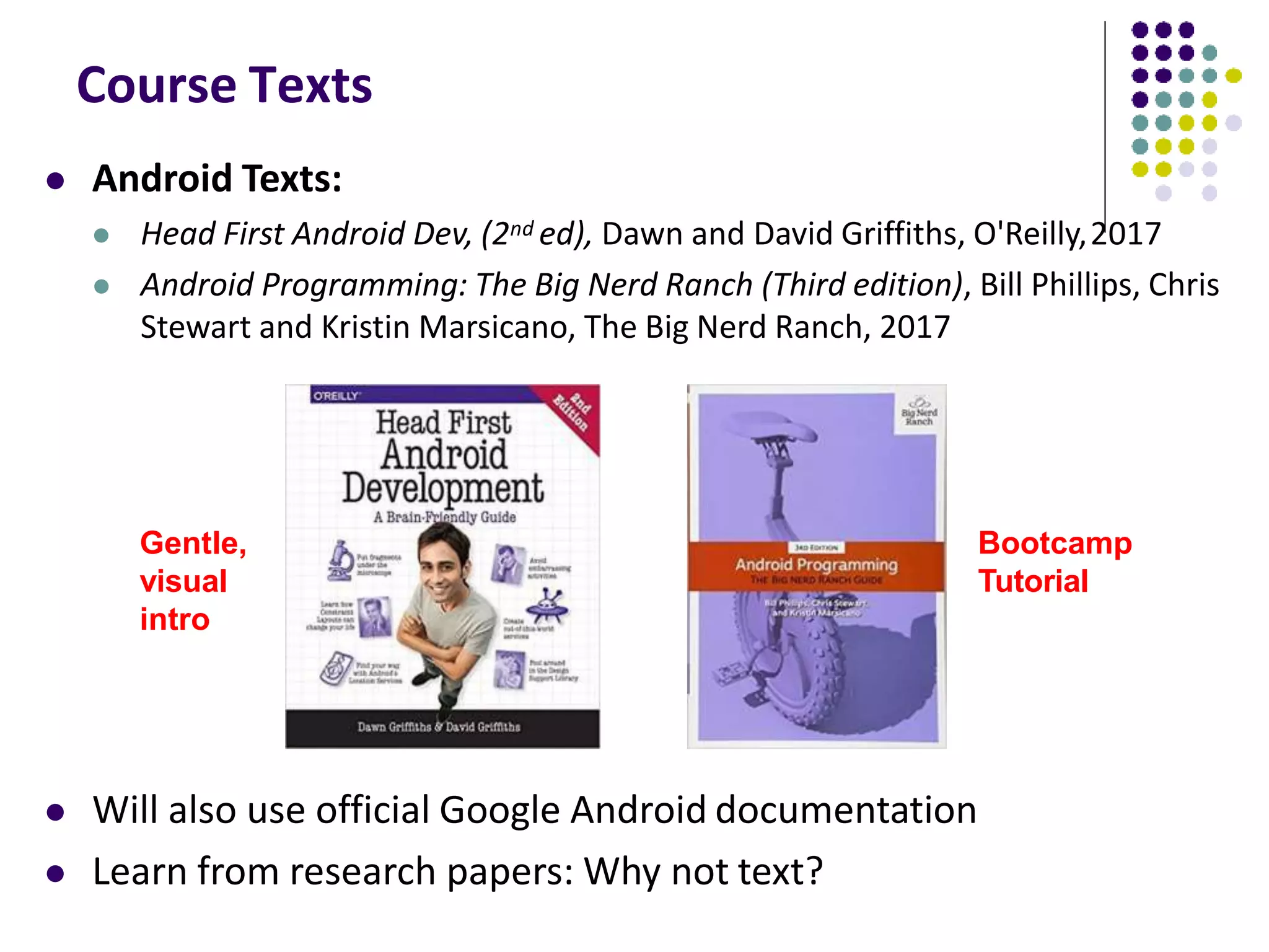Course Texts
 Android Texts:
 Head First Android Dev, (2nd ed), Dawn and David Griffiths, O'Reilly,2017
 Android Programming: The Big Nerd Ranch (Third edition), Bill Phillips, Chris
Stewart and Kristin Marsicano, The Big Nerd Ranch, 2017
 Will also use official Google Android documentation
 Learn from research papers: Why not text?
Gentle,
visual
intro
Bootcamp
Tutorial
 
