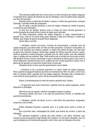 www.nead.unama.br
11
"Os cantores celebrarão teu nome como os mais famosos da nação araguaia;
e Camacã terá a glória de chamar-se pai de Ubirajara; como foi glória para Jaguarê,
ser filho de Camacã."
Quando parou o estrondo da festa e cessou o canto dos guerreiros, avançou
Camacã, o grande chefe dos araguaias.
De um salto o ancião alcançou o arco da nação, insígnia do chefe na guerra,
e caminhou para Ubirajara.
O arco era de ubiratã, grosso como o braço do mais robusto guerreiro; a
corda trançada de crautá tinha o corpo do dedo que a brandia.
Os mais possantes varões da nação araguaia, a custo, empunhavam o
grande arco; mas só um tinha força para disparar a seta era Camacã, o chefe dos
chefes, que dirigia na guerra os guerreiros araguaias.
Assim falou o ancião
— Ubirajara, senhor da lança, é tempo de empunhares o grande arco da
nação araguaia, que deve estar na mão do mais possante. Camacã o conquistou no
dia em que escolheu por esposa Jaçanã, a virgem dos olhos de fogo, em cujo seio
te gerou seu primeiro sangue. Ainda hoje, apesar da velhice que lhe mirrou o corpo,
nenhum guerreiro ousaria disputar o grande arco ao velho chefe, que não sofresse
logo o castigo de sua audácia. Mas Tupã ordena que o ancião se curve para a terra,
até desabar como o tronco carcomido; e que o mancebo se eleve para o céu como a
árvore altaneira. Camacã revive em ti; a glória de ser o maior guerreiro cresce com a
glória de ter gerado um guerreiro ainda maior do que ele.
Ubirajara tomou o arco que lhe apresentava o pai e disse:
— Camacã, tu és o primeiro guerreiro e o maior chefe da nação araguaia.
Para a glória de Jaguarê bastava que ele se mostrasse teu filho no valor, como é teu
filho no sangue. Mas o grande arco da nação araguaia, Ubirajara não o recebe de ti
e de nenhum outro guerreiro, pois o há de conquistar pela sua pujança.
Disse, e arremessando no meio da ocara o grande arco, bradou
— O guerreiro que ouse empunhar o grande arco da nação araguaia, venha
disputá-lo a Ubirajara.
Nenhuma voz se ergueu; nenhum campeão avançou o passo.
O trocano reboou de novo, e no meio da pocema do triunfo, a multidão dos
guerreiros proclamou
— Ubirajara, senhor da lança, tu és o mais forte dos guerreiros araguaias;
empunha o arco chefe.
Então Ubirajara levantou o grande arco, e a corda zuniu como o vento na
floresta.
Era a primeira seta, mensageira do chefe, que levava às nuvens, a fama de
Ubirajara.
Os cantores exaltaram a glória dos dois chefes a do velho Camacã, que
trocara a arma do guerreiro pelo bordão do conselho; e a do jovem Ubirajara, que na
sua mocidade já se mostrava tão grande, como fora o pai na robustez dos anos.
 