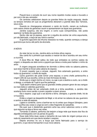 www.nead.unama.br
12
Pojucã teve o consolo de ouvir seu nome repetido muitas vezes e louvado a
par com o de seu vencedor.
Os cantores celebraram depois os grandes feitos da nação araguaia, desde
os tempos remotos em que os progenitores deixaram a grande taba dos Tamoios,
seus avós.
Quando os nhengaçaras entoaram o canto do triunfo, vieram as mulheres
com vasos cheios do generoso cauim e apresentaram as taças aos guerreiros.
Jandira suspirou; ela era virgem, e como suas companheiras, não podia
aparecer na festa dos guerreiros.
Sentiu não ser já esposa, para ter o orgulho de encher de vinho espumante,
por ela fabricado, a taça de seu herói e senhor.
O guincho agoureiro da inhuma ressoava na mata, quando começou a dança
guerreira que durou até perto da alvorada.
A NOIVA
Ao raiar da luz no céu, Jandira abriu os lindos olhos negros.
Seu canto foi o primeiro que saudou o nascer do dia e acordou em seu ninho
a viuvinha.
A doce filha de Majé saltou da rede que embalara os sonhos castos da
virgem; e despediu-se dela como a jaçanã que deixa a moita para habitar o ninho do
amor.
A virgem araguaia acreditava ter dormido a última noite na cabana paterna,
que essa manhã ia trocar pela cabana do esposo.
O jovem caçador que a amava, Jaguarê, fora aclamado guerreiro, e entre
todos os guerreiros, o chefe da nação.
Como guerreiro ele pode tomar uma esposa; e como chefe pertence-lhe a
virgem (29) de sua escolha, entre as mais formosas da taba.
Ainda que a virgem tenha um noivo, ou que o pai a destine a outro, se o chefe
a deseja, a vontade de Tupã é que lhe pertença.
Tupã assim ordena para que os grandes chefes possam gerar de seu sangue
os mais belos e valentes guerreiros.
Jaguarê antes de ser aclamado chefe já a tinha escolhido, e Jandira não
aceitaria outro noivo senão o jovem caçador a quem amava.
Ela o espera. Logo que o sol alumie a terra, Ubirajara, o grande chefe, há de
vir buscá-la.
Então a virgem se despedirá de Majé; e irá armar na cabana de seu guerreiro
e senhor a rede da esposa.
Ligeira e contente, corre a banhar-se no rio antes que chegue Ubirajara, para
quem purifica seu corpo e unge-se com o óleo fragrante do sassafrás.
Ela quer que o destemido guerreiro ache seu amor saboroso como o vinho
que espuma na taça e ferve nas veias.
Tornando à cabana, perfumou de beijoim a larga rede que tecera dos fios do
algodão entrelaçados com as penas do guará.
Essa rede tinha duas vezes o tamanho de sua rede de virgem porque era a
rede do casamento em que devia receber o esposo.
Depois arrumou no uru a louça que havia fabricado para o serviço do
guerreiro, e que devia transportar à sua nova cabana.
 