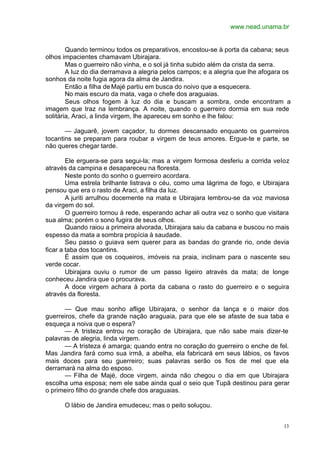 www.nead.unama.br
13
Quando terminou todos os preparativos, encostou-se à porta da cabana; seus
olhos impacientes chamavam Ubirajara.
Mas o guerreiro não vinha, e o sol já tinha subido além da crista da serra.
A luz do dia derramava a alegria pelos campos; e a alegria que lhe afogara os
sonhos da noite fugia agora da alma de Jandira.
Então a filha de Majé partiu em busca do noivo que a esquecera.
No mais escuro da mata, vaga o chefe dos araguaias.
Seus olhos fogem à luz do dia e buscam a sombra, onde encontram a
imagem que traz na lembrança. A noite, quando o guerreiro dormia em sua rede
solitária, Araci, a linda virgem, lhe apareceu em sonho e lhe falou:
— Jaguarê, jovem caçador, tu dormes descansado enquanto os guerreiros
tocantins se preparam para roubar a virgem de teus amores. Ergue-te e parte, se
não queres chegar tarde.
Ele erguera-se para segui-la; mas a virgem formosa desferiu a corrida veloz
através da campina e desapareceu na floresta.
Neste ponto do sonho o guerreiro acordara.
Uma estrela brilhante listrava o céu, como uma lágrima de fogo, e Ubirajara
pensou que era o rasto de Araci, a filha da luz.
A juriti arrulhou docemente na mata e Ubirajara lembrou-se da voz maviosa
da virgem do sol.
O guerreiro tornou à rede, esperando achar ali outra vez o sonho que visitara
sua alma; porém o sono fugira de seus olhos.
Quando raiou a primeira alvorada, Ubirajara saiu da cabana e buscou no mais
espesso da mata a sombra propícia à saudade.
Seu passo o guiava sem querer para as bandas do grande rio, onde devia
ficar a taba dos tocantins.
É assim que os coqueiros, imóveis na praia, inclinam para o nascente seu
verde cocar.
Ubirajara ouviu o rumor de um passo ligeiro através da mata; de longe
conheceu Jandira que o procurava.
A doce virgem achara à porta da cabana o rasto do guerreiro e o seguira
através da floresta.
— Que mau sonho aflige Ubirajara, o senhor da lança e o maior dos
guerreiros, chefe da grande nação araguaia, para que ele se afaste de sua taba e
esqueça a noiva que o espera?
— A tristeza entrou no coração de Ubirajara, que não sabe mais dizer-te
palavras de alegria, linda virgem.
— A tristeza é amarga; quando entra no coração do guerreiro o enche de fel.
Mas Jandira fará como sua irmã, a abelha, ela fabricará em seus lábios, os favos
mais doces para seu guerreiro; suas palavras serão os fios de mel que ela
derramará na alma do esposo.
— Filha de Majé, doce virgem, ainda não chegou o dia em que Ubirajara
escolha uma esposa; nem ele sabe ainda qual o seio que Tupã destinou para gerar
o primeiro filho do grande chefe dos araguaias.
O lábio de Jandira emudeceu; mas o peito soluçou.
 