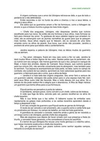 www.nead.unama.br
14
A virgem conheceu que o amor de Ubirajara retirava-se dela, e que de todo o
perderia se o não defendesse.
Então escondeu a dor no fundo da alma e chamou o riso a seus lábios, a
alegria a seus olhos.
Ela sabia que os guerreiros amam a flor da formosura, como a folhagem da
árvore; e que a tristeza murcha a graça da mais linda virgem.
— Chefe dos araguaias, Ubirajara, não desprezas Jandira que outrora
escolheste para tua noiva. Se então ela era formosa a teus olhos, mais formosa se
fará para merecer teu amor. Tu gostavas de seus cabelos negros que arrastam no
chão; ela os entrançará com as plumas vermelhas do guará para que te pareçam
mais bonitos. Seus olhos negros que te falavam, ela os cercará de uma listra
amarela como os olhos da jaçanã. Sua boca, que ainda não provaste, Jandira a
encherá de amor para que bebas nela o contentamento.
Jandira esperou a palavra de Ubirajara; mas os lábios mudos do guerreiro
não se abriram.
— Teu amor, Ubirajara, ficará em meu seio como a flor no vale. Jandira te
dará muitos filhos e todos dignos de teu valor. Nestes peitos que te pertencem, ela
os nutrirá com seu sangue, não menos guerreiro do que o teu; porque é o sangue de
Majé, o maior dos anciões, depois de Camacã. Seus braços, que outrora querias
para tua cintura (34), não servirão unicamente para te abraçarem, mas também para
te servirem. Tua esposa te acompanhará por toda parte, na taba, como no campo do
combate; ela cuidará de tua cabana; aprontará as mais saborosas iguarias para seu
guerreiro, e fabricará para ele o vinho, que a alma da festa.
— Jandira é a mais bela das virgens araguaias. Seu amor fará a ventura de
um guerreiro valente. Ubirajara não podia achar para si uma esposa mais fiel; nem
para seus filhos outra mãe tão fecunda. Mas a noite desceu em sua alma. Só a
estrela do dia pode restituir-lhe a alegria que o abandonou. A filha de Majé merece
um guerreiro que tenha olhos para a sua formosura.
Pojucã sentou-se pensativo à porta da cabana.
O semblante, sempre grave, como convém a um chefe, cobre-se de tristeza.
A noite que foge da terra, vencida pelo sol, parece recolher-se na alma do
chefe tocantim.
Não é sua ferida que o faz sofrer. O bálsamo suave da embaíba sara
rapidamente os golpes mais profundos; e os varões tocantins aprendem desde o
berço a desprezar a dor.
E em seu coração de guerreiro que Pojucã sente as garras do Anhangá.
O revés de ser vencido e cair prisioneiro, ele o suporta como o varão forte que
viu prostrados por Aresqui, no campo da batalha, os mais terríveis guerreiros.
A grandeza do vencedor o consola; resta-lhe ainda a glória de ter resistido a
um braço como o de Ubirajara, grande chefe dos araguaias.
Mas ele esperava que depois de haver ornado com sua presença a festa do
triunfo, o vencedor fosse generoso, e lhe concedesse a honra do sacrifício.
É o temor de que Ubirajara lhe recuse uma morte gloriosa e o retenha cativo,
que nesse momento acabrunha o chefe dos tocantins.
Ele, um guerreiro livre, que pisara outrora como senhor aqueles campos,
reduzido à condição de escravo?
 