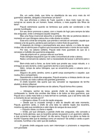 www.nead.unama.br
15
Ele, um varão chefe, que tinha na obediência de seu arco mais de mil
guerreiros valentes, obrigado a reconhecer um dono?
Ele, que afrontava a cólera de Tupã, quando o deus irado rugia do céu,
curvar-se ao aceno de um homem, fosse, embora, o mais pujante dos filhos da
terra?
Pojucã estremecia quando se lembrava que podia ser condenado a tão
grande humilhação.
Em seu terror promovia o passo, com o ímpeto de fugir para sempre da taba
dos araguaias, onde o ameaçava aquela vergonha.
Mas uma força invencível atava-lhe a vontade. Ele não se pertencia desde o
momento em que Ubirajara calcou-lhe a mão direita no ombro.
Esse era o sinal da conquista, que prendia o vencido ao vencedor; aquele que
violasse a lei da guerra, perderia para sempre o nobre título de guerreiro.
O desprezo do inimigo o acompanharia aos seus nativos; e a taba de seus
irmãos não se abriria para o fugitivo que houvesse desonrado o nome de sua nação.
Por isso, na cabana solitária, Pojucã está mais guardado do que se o
cercasse a multidão dos guerreiros araguaias.
Vela ele próprio em si, porque vela em sua fama.
Pode Ubirajara esquecê-lo que na volta o encontrará ali onde o deixou.
Nada o arrancará da cabana; nem a necessidade de buscar o alimento para o
corpo.
Bem-vinda será a fome, se durar tanto que prostre seu corpo robusto, e o
entregue ao seio da terra, onde o guerreiro dorme o sono da glória.
Além, rompe da selva Ubirajara, que se encaminha para a cabana com o
passo rápido.
Segue-o de perto Jandira, como a gentil corça acompanha o caçador, que
roubou-lhe o companheiro.
Descobrindo o chefe dos araguaias, Pojucã encerrou a tristeza dentro de sua
alma; e chamou ao rosto a altivez dos grandes guerreiros.
O chefe tocantim não queria que seu vencedor se regozijasse de ter-lhe
abatido o ânimo inflexível.
Quando Ubirajara aproximou-se da cabana, Pojucã tomou-lhe o passo.
— Ubirajara, senhor da lança, grande chefe da nação araguaia, não
confessaste tu, diante dos anciões das tabas e de todos os teus guerreiros, que
Pojucã era o varão mais forte e o mais terrível no combate, que o sol tinha visto até
o momento de ser vencido por ti?
— Ubirajara o disse. É a voz da nação araguaia.
— Desde que tu cruzaste comigo a seta do desafio até este momento,
Pojucã, guerreiro varão, e chefe de uma taba na valente nação dos tocantins,
mostrou-se pela sua constância e valor digno do sangue de seus avós?
— Pojucã o disse, e a fama o repete.
— Então, por que Ubirajara, o grande chefe dos araguaias, não concede a
Pojucã a morte gloriosa, que os tocantins jamais recusaram a um guerreiro valente,
e que somente se nega aos fracos? Já não serviu Pojucã à tua glória na festa do
triunfo? Esperas dele que te obedeça como um escravo? Se aviltas o varão a quem
venceste, humilhas o teu valor que ele exaltava.
O grande chefe araguaia ouviu sem interromper o prisioneiro e respondeu
com gravidade
 