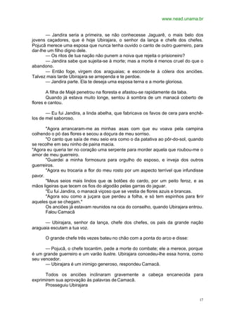 www.nead.unama.br
17
— Jandira seria a primeira, se não conhecesse Jaguarê, o mais belo dos
jovens caçadores, que é hoje Ubirajara, o senhor da lança e chefe dos chefes.
Pojucã merece uma esposa que nunca tenha ouvido o canto de outro guerreiro, para
dar-lhe um filho digno dele.
— Os ritos de tua nação não punem a noiva que rejeita o prisioneiro?
— Jandira sabe que sujeita-se à morte; mas a morte é menos cruel do que o
abandono.
— Então foge, virgem dos araguaias; e esconde-te à cólera dos anciões.
Talvez mais tarde Ubirajara se arrependa e te perdoe.
— Jandira parte. Ela te deseja uma esposa terna e a morte gloriosa.
A filha de Majé penetrou na floresta e afastou-se rapidamente da taba.
Quando já estava muito longe, sentou à sombra de um manacá coberto de
flores e cantou.
— Eu fui Jandira, a linda abelha, que fabricava os favos de cera para enchê-
los de mel saboroso.
"Agora arrancaram-me as minhas asas com que eu voava pela campina
colhendo o pó das flores e secou a doçura de meu sorriso.
"O canto que saía de meu seio era como o da patativa ao pôr-do-sol, quando
se recolhe em seu ninho de paina macia.
"Agora eu queria ter no coração uma serpente para morder aquela que roubou-me o
amor de meu guerreiro.
"Guardei a minha formosura para orgulho do esposo, e inveja dos outros
guerreiros.
"Agora eu trocaria a flor do meu rosto por um aspecto terrível que infundisse
pavor.
"Meus seios mais lindos que os botões do cardo, por um peito feroz, e as
mãos ligeiras que tecem os fios do algodão pelas garras do jaguar.
"Eu fui Jandira, o manacá viçoso que se vestia de flores azuis e brancas.
"Agora sou como a juçara que perdeu a folha, e só tem espinhos para ferir
aqueles que se chegam."
Os anciões já estavam reunidos na oca do conselho, quando Ubirajara entrou.
Falou Camacã
— Ubirajara, senhor da lança, chefe dos chefes, os pais da grande nação
araguaia escutam a tua voz.
O grande chefe três vezes bateu no chão com a ponta do arco e disse:
— Pojucã, o chefe tocantim, pede a morte do combate; ele a merece, porque
é um grande guerreiro e um varão ilustre. Ubirajara concedeu-lhe essa honra, como
seu vencedor.
— Ubirajara é um inimigo generoso, respondeu Camacã.
Todos os anciões inclinaram gravemente a cabeça encanecida para
exprimirem sua aprovação às palavras deCamacã.
Prosseguiu Ubirajara
 