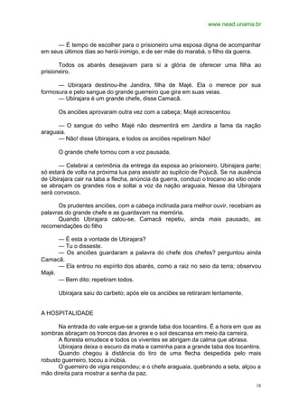 www.nead.unama.br
18
— É tempo de escolher para o prisioneiro uma esposa digna de acompanhar
em seus últimos dias ao herói inimigo, e de ser mãe do marabá, o filho da guerra.
Todos os abarés desejavam para si a glória de oferecer uma filha ao
prisioneiro.
— Ubirajara destinou-lhe Jandira, filha de Majé. Ela o merece por sua
formosura e pelo sangue do grande guerreiro que gira em suas veias.
— Ubirajara é um grande chefe, disse Camacã.
Os anciões aprovaram outra vez com a cabeça; Majé acrescentou
— O sangue do velho Majé não desmentirá em Jandira a fama da nação
araguaia.
— Não! disse Ubirajara, e todos os anciões repetiram Não!
O grande chefe tornou com a voz pausada.
— Celebrai a cerimônia da entrega da esposa ao prisioneiro. Ubirajara parte;
só estará de volta na próxima lua para assistir ao suplicio de Pojucã. Se na ausência
de Ubirajara cair na taba a flecha, anúncia da guerra, conduzi o trocano ao sitio onde
se abraçam os grandes rios e soltai a voz da nação araguaia. Nesse dia Ubirajara
será convosco.
Os prudentes anciões, com a cabeça inclinada para melhor ouvir, recebiam as
palavras do grande chefe e as guardavam na memória.
Quando Ubirajara calou-se, Camacã repetiu, ainda mais pausado, as
recomendações do filho
— É esta a vontade de Ubirajara?
— Tu o disseste.
— Os anciões guardaram a palavra do chefe dos chefes? perguntou ainda
Camacã.
— Ela entrou no espírito dos abarés, como a raiz no seio da terra; observou
Majé.
— Bem dito; repetiram todos.
Ubirajara saiu do carbeto; após ele os anciões se retiraram lentamente.
A HOSPITALIDADE
Na entrada do vale ergue-se a grande taba dos tocantins. É a hora em que as
sombras abraçam os troncos das árvores e o sol descansa em meio da carreira.
A floresta emudece e todos os viventes se abrigam da calma que abrasa.
Ubirajara deixa o escuro da mata e caminha para a grande taba dos tocantins.
Quando chegou à distância do tiro de uma flecha despedida pelo mais
robusto guerreiro, tocou a inúbia.
O guerreiro de vigia respondeu; e o chefe araguaia, quebrando a seta, alçou a
mão direita para mostrar a senha da paz.
 