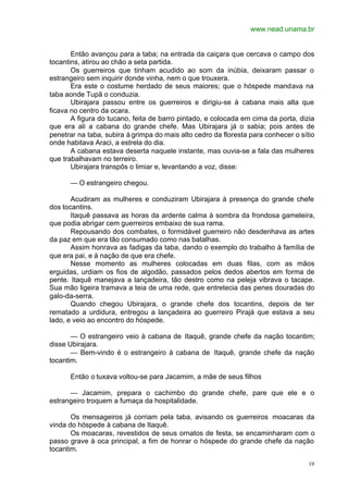 www.nead.unama.br
19
Então avançou para a taba; na entrada da caiçara que cercava o campo dos
tocantins, atirou ao chão a seta partida.
Os guerreiros que tinham acudido ao som da inúbia, deixaram passar o
estrangeiro sem inquirir donde vinha, nem o que trouxera.
Era este o costume herdado de seus maiores; que o hóspede mandava na
taba aonde Tupã o conduzia.
Ubirajara passou entre os guerreiros e dirigiu-se à cabana mais alta que
ficava no centro da ocara.
A figura do tucano, feita de barro pintado, e colocada em cima da porta, dizia
que era ali a cabana do grande chefe. Mas Ubirajara já o sabia; pois antes de
penetrar na taba, subira à grimpa do mais alto cedro da floresta para conhecer o sítio
onde habitava Araci, a estrela do dia.
A cabana estava deserta naquele instante, mas ouvia-se a fala das mulheres
que trabalhavam no terreiro.
Ubirajara transpôs o limiar e, levantando a voz, disse:
— O estrangeiro chegou.
Acudiram as mulheres e conduziram Ubirajara à presença do grande chefe
dos tocantins.
Itaquê passava as horas da ardente calma à sombra da frondosa gameleira,
que podia abrigar cem guerreiros embaixo de sua rama.
Repousando dos combates, o formidável guerreiro não desdenhava as artes
da paz em que era tão consumado como nas batalhas.
Assim honrava as fadigas da taba, dando o exemplo do trabalho à família de
que era pai, e à nação de que era chefe.
Nesse momento as mulheres colocadas em duas filas, com as mãos
erguidas, urdiam os fios de algodão, passados pelos dedos abertos em forma de
pente. Itaquê manejava a lançadeira, tão destro como na peleja vibrava o tacape.
Sua mão ligeira tramava a teia de uma rede, que entretecia das penes douradas do
galo-da-serra.
Quando chegou Ubirajara, o grande chefe dos tocantins, depois de ter
rematado a urdidura, entregou a lançadeira ao guerreiro Pirajá que estava a seu
lado, e veio ao encontro do hóspede.
— O estrangeiro veio à cabana de Itaquê, grande chefe da nação tocantim;
disse Ubirajara.
— Bem-vindo é o estrangeiro à cabana de Itaquê, grande chefe da nação
tocantim.
Então o tuxava voltou-se para Jacamim, a mãe de seus filhos
— Jacamim, prepara o cachimbo do grande chefe, pare que ele e o
estrangeiro troquem a fumaça da hospitalidade.
Os mensageiros já corriam pela taba, avisando os guerreiros moacaras da
vinda do hóspede à cabana de Itaquê.
Os moacaras, revestidos de seus ornatos de festa, se encaminharam com o
passo grave à oca principal, a fim de honrar o hóspede do grande chefe da nação
tocantim.
 