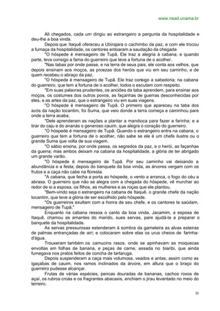 www.nead.unama.br
20
Ali chegados, cada um dirigiu ao estrangeiro a pergunta da hospitalidade e
deu-lhe a boa vinda.
Depois que Itaquê ofereceu a Ubirajara o cachimbo da paz, e com ele trocou
a fumaça da hospitalidade, os cantores entoaram a saudação da chegada
"O hóspede é mensageiro de Tupã. Ele traz a alegria à cabana; e quando
parte, leva consigo a fama do guerreiro que teve a fortuna de o acolher.
"Nas tabas por onde passe, e na terra de seus pais, ele conta aos velhos, que
depois ensinam aos moços, as proezas dos heróis que viu em seu caminho, e de
quem recebeu o abraço da paz.
"O hóspede é mensageiro de Tupã. Ele traz consigo a sabedoria; na cabana
do guerreiro, que tem a fortuna de o acolher, todos o escutam com respeito.
"Em suas palavras prudentes, os anciões da taba aprendem, para ensinar aos
moços, os costumes dos outros povos, as façanhas de guerras desconhecidas por
eles, e as artes da paz, que o estrangeiro viu em suas viagens.
"O hóspede é mensageiro de Tupã. O primeiro que apareceu na taba dos
avós da nação tocantim, foi Suma, que veio donde a terra começa e caminhou pare
onde a terra acaba.
"Dele aprenderam as nações a plantar a mandioca para fazer a farinha; e a
tirar do caju e do ananás o generoso cauim, que alegra o coração do guerreiro.
"O hóspede é mensageiro de Tupã. Quando o estrangeiro entra na cabana, o
guerreiro que tem a fortuna de o acolher, não sabe se ele é um chefe ilustre ou o
grande Suma que volta de sua viagem.
"O sábio ensina, por onde passa, os segredos da paz, e o herói, as façanhas
da guerra; mas ambos deixam na cabana da hospitalidade, a glória de ter abrigado
um grande varão.
"O hóspede é mensageiro de Tupã. Por seu caminho vai deixando a
abundância e a festa; depois do banquete da boa vinda, as árvores vergam com os
frutos e a caça não cabe na floresta.
"A cabana, que fecha a porta ao hóspede, o vento a arranca, o fogo do céu a
abrasa. O guerreiro que não se alegra com a chegada do hóspede, vê murchar ao
redor de si a esposa, os filhos, as mulheres e as roças que ele plantou.
"Bem-vindo seja o estrangeiro na cabana de Itaquê, o grande chefe da nação
tocantim, que teve a glória de ser escolhido pelo hóspede.
"Os guerreiros exultam com a honra de seu chefe, e os cantores te saúdam,
mensageiro de Tupã."
Enquanto na cabana ressoa o canto da boa vinda, Jacamim, a esposa de
Itaquê, chamou as amantes do marido, sues servas, pare ajudá-la a preparar o
banquete da hospitalidade.
As servas pressurosas estenderam à sombra da gameleira as alvas esteiras
de palmas entrançadas de airi; e colocaram sobre elas os urus cheios de farinha-
d'água.
Trouxeram também os camucins rasos, onde se apinhavam as moquecas
envoltas em folhas de banana, e peças de carne, assada no biaribi, que ainda
fumegava nos pratos feitos de concha de tartaruga.
Depois suspenderam a caça mais volumosa, veados e antas, assim como as
igaçabas de cauim, nos ramos inclinados da árvore, em altura que o braço do
guerreiro pudesse alcançar.
Frutas de várias espécies, pencas douradas de bananas, cachos roxos de
açaí, os rubros croás e os fragrantes abacaxis, enchiam o jirau levantado no meio do
terreiro.
 