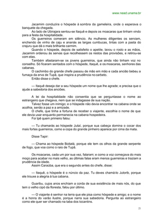 www.nead.unama.br
21
Jacamim conduzira o hóspede à sombra da gameleira, onde o esperava o
banquete da chegada.
Ao lado de Ubirajara sentou-se Itaquê e depois os moacaras que tinham vindo
para a festa da hospitalidade.
Os guerreiros comeram em silêncio. As mulheres diligentes os serviam,
enchendo de vinho de caju e ananás as largas cumbucas, tintas com a pasta do
crajuru que dá o mais brilhante carmim.
Quando o hóspede, depois de satisfeito o apetite, lavou o rosto e as mãos,
Jacamim ordenou às servas que recolhessem os restos das provisões, e retirou-se
com elas.
Também afastaram-se os jovens guerreiros, que ainda não tinham voz no
conselho. Só ficaram sentados com o hóspede, Itaquê, e os moacaras, senhores das
cabanas.
O cachimbo do grande chefe passou de mão em mão e cada ancião bebeu a
fumaça da erva de Tupã, que inspira a prudência no carbeto.
Então disse o chefe.
— Itaquê deseja dar a seu hóspede um nome que lhe agrade; e precisa que o
ajude a sabedoria dos anciões.
A lei da hospitalidade não consentia que se perguntasse o nome ao
estrangeiro que chegava, nem que se indagasse de sua nação.
Talvez fosse um inimigo; e o hóspede não devia encontrar na cabana onde se
acolhia, senão a paz e a amizade.
O chefe, que tinha a fortuna de receber o viajante, escolhia o nome de que
ele devia usar enquanto permanecia na cabana hospedeira.
Foi Ipê quem primeiro falou:
— Tu chamarás ao hóspede Jutaí, porque sua cabeça domina o cocar dos
mais fortes guerreiros, como a copa do grande pinheiro aparece por cima da mata.
Disse Tapir:
— Chama ao hóspede Boitatá, porque ele tem os olhos da grande serpente
de fogo, que voa como o raio de Tupã.
Os moacaras, cada um por sua vez, falaram; e como a voz começava do mais
moço para acabar no mais velho, as últimas falas eram menos guerreiras e traziam a
prudência da idade.
Assim Caraúba, que era o segundo antes do chefe, disse:
— Itaquê, o hóspede é o núncio da paz. Tu deves chamá-lo Jutorib, porque
ele trouxe a alegria à tua cabana.
Guaribu, cujos anos enchiam a corda de sua existência de mais nós, do que
tem o velho cipó da floresta, falou por último.
— O viajante é senhor na terra que ele pisa como hóspede e amigo; e o nome
é a honra do varão ilustre, porque narra sua sabedoria. Pergunta ao estrangeiro
como ele quer ser chamado na taba dos tocantins.
 