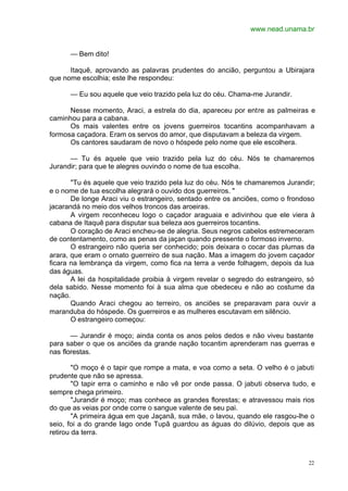 www.nead.unama.br
22
— Bem dito!
Itaquê, aprovando as palavras prudentes do ancião, perguntou a Ubirajara
que nome escolhia; este lhe respondeu:
— Eu sou aquele que veio trazido pela luz do céu. Chama-me Jurandir.
Nesse momento, Araci, a estrela do dia, apareceu por entre as palmeiras e
caminhou para a cabana.
Os mais valentes entre os jovens guerreiros tocantins acompanhavam a
formosa caçadora. Eram os servos do amor, que disputavam a beleza da virgem.
Os cantores saudaram de novo o hóspede pelo nome que ele escolhera.
— Tu és aquele que veio trazido pela luz do céu. Nós te chamaremos
Jurandir; para que te alegres ouvindo o nome de tua escolha.
"Tu és aquele que veio trazido pela luz do céu. Nós te chamaremos Jurandir;
e o nome de tua escolha alegrará o ouvido dos guerreiros. "
De longe Araci viu o estrangeiro, sentado entre os anciões, como o frondoso
jacarandá no meio dos velhos troncos das aroeiras.
A virgem reconheceu logo o caçador araguaia e adivinhou que ele viera à
cabana de Itaquê para disputar sua beleza aos guerreiros tocantins.
O coração de Araci encheu-se de alegria. Seus negros cabelos estremeceram
de contentamento, como as penas da jaçan quando pressente o formoso inverno.
O estrangeiro não queria ser conhecido; pois deixara o cocar das plumas da
arara, que eram o ornato guerreiro de sua nação. Mas a imagem do jovem caçador
ficara na lembrança da virgem, como fica na terra a verde folhagem, depois da lua
das águas.
A lei da hospitalidade proibia à virgem revelar o segredo do estrangeiro, só
dela sabido. Nesse momento foi à sua alma que obedeceu e não ao costume da
nação.
Quando Araci chegou ao terreiro, os anciões se preparavam para ouvir a
maranduba do hóspede. Os guerreiros e as mulheres escutavam em silêncio.
O estrangeiro começou:
— Jurandir é moço; ainda conta os anos pelos dedos e não viveu bastante
para saber o que os anciões da grande nação tocantim aprenderam nas guerras e
nas florestas.
"O moço é o tapir que rompe a mata, e voa como a seta. O velho é o jabuti
prudente que não se apressa.
"O tapir erra o caminho e não vê por onde passa. O jabuti observa tudo, e
sempre chega primeiro.
"Jurandir é moço; mas conhece as grandes florestas; e atravessou mais rios
do que as veias por onde corre o sangue valente de seu pai.
"A primeira água em que Jaçanã, sua mãe, o lavou, quando ele rasgou-lhe o
seio, foi a do grande lago onde Tupã guardou as águas do dilúvio, depois que as
retirou da terra.
 