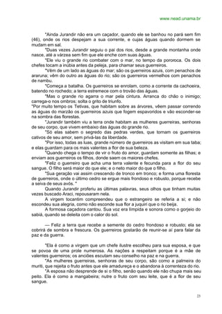 www.nead.unama.br
23
"Ainda Jurandir não era um caçador, quando ele se banhou no pará sem fim
(46), onde os rios despejam a sua corrente, e cujas águas quando dormem se
mudam em sal.
"Duas vezes Jurandir seguiu o pai dos rios, desde a grande montanha onde
nasce, até a várzea sem fim que ele enche com suas águas.
"Ele viu o grande rio combater com o mar, no tempo da pororoca. Os dois
chefes tocam a inúbia antes da peleja, para chamar seus guerreiros.
"Vêm de um lado as águas do mar; são os guerreiros azuis, com penachos de
araruna; vêm do outro as águas do rio; são os guerreiros vermelhos com penachos
de nambu.
"Começa a batalha. Os guerreiros se enrolam, como a corrente da cachoeira,
batendo no rochedo; a terra estremece com o trovão das águas.
"Mas o grande rio agarra o mar pela cintura. Arranca do chão o inimigo;
carrega-o nos ombros; solta o grito de triunfo.
"Por muito tempo os Tetivas, que habitam sobre as árvores, vêem passar correndo
as águas do marzão os guerreiros azuis que fogem espavoridos e vão esconder-se
na sombra das florestas.
"Jurandir também viu a terra onde habitam as mulheres guerreiras, senhoras
de seu corpo, que vivem embaixo das águas do grande rio.
"Só elas sabem o segredo das pedras verdes, que tornam os guerreiros
cativos de seu amor, sem privá-las da liberdade.
"Por isso, todas as luas, grande número de guerreiros as visitam em sua taba;
e elas guardam para os mais valentes a flor de sua beleza.
"Quando chega o tempo de vir o fruto do amor, guardam somente as filhas; e
enviam aos guerreiros os filhos, donde saem os maiores chefes.
"Feliz o guerreiro que acha uma terra valente e fecunda para a flor do seu
sangue. O filho será maior do que ele; e o neto maior do que o filho.
"Sua geração vai assim crescendo de tronco em tronco; e forma uma floresta
de guerreiros, onde o último cedro se ergue mais frondoso e robusto, porque recebe
a seiva de seus avós. "
Quando Jurandir proferiu as últimas palavras, seus olhos que tinham muitas
vezes buscado Araci, repousaram nela.
A virgem tocantim compreendeu que o estrangeiro se referia a si; e não
escondeu sua alegria, como não esconde sua flor a juquiri que o rio beija.
A formosa caçadora cantou. Sua voz era límpida e sonora como o gorjeio do
sabiá, quando se deleita com o calor do sol.
— Feliz a terra que recebe a semente do cedro frondoso e robusto; ela se
cobrirá de sombra e frescura. Os guerreiros gostarão de reunir-se aí para falar da
paz e da guerra.
"Ela é como a virgem que um chefe ilustre escolheu para sua esposa, e que
se povoa de uma prole numerosa. As nações a respeitam porque é a mãe de
valentes guerreiros; os anciões escutam seu conselho na paz e na guerra.
"As mulheres guerreiras, senhoras de seu corpo, são como a palmeira do
muriti, que rejeita o fruto antes que ele amadureça e o abandona à correnteza do rio.
"A esposa não desprende de si o filho, senão quando ele não chupa mais seu
peito. Ela é como a mangabeira; nutre o fruto com seu leite, que é a flor de seu
sangue.
 