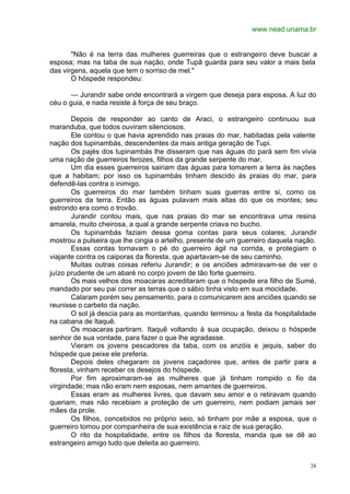 www.nead.unama.br
24
"Não é na terra das mulheres guerreiras que o estrangeiro deve buscar a
esposa; mas na taba de sua nação, onde Tupã guarda para seu valor a mais bela
das virgens, aquela que tem o sorriso de mel."
O hóspede respondeu:
— Jurandir sabe onde encontrará a virgem que deseja para esposa. A luz do
céu o guia, e nada resiste à força de seu braço.
Depois de responder ao canto de Araci, o estrangeiro continuou sua
maranduba, que todos ouviram silenciosos.
Ele contou o que havia aprendido nas praias do mar, habitadas pela valente
nação dos tupinambás, descendentes da mais antiga geração de Tupi.
Os pajés dos tupinambás lhe disseram que nas águas do pará sem fim vivia
uma nação de guerreiros ferozes, filhos da grande serpente do mar.
Um dia esses guerreiros sairiam das águas para tomarem a terra às nações
que a habitam; por isso os tupinambás tinham descido às praias do mar, para
defendê-las contra o inimigo.
Os guerreiros do mar também tinham suas guerras entre si, como os
guerreiros da terra. Então as águas pulavam mais altas do que os montes; seu
estrondo era como o trovão.
Jurandir contou mais, que nas praias do mar se encontrava uma resina
amarela, muito cheirosa, a qual a grande serpente criava no bucho.
Os tupinambás faziam dessa goma contas para seus colares; Jurandir
mostrou a pulseira que lhe cingia o artelho, presente de um guerreiro daquela nação.
Essas contas tornavam o pé do guerreiro ágil na corrida, e protegiam o
viajante contra os caiporas da floresta, que apartavam-se de seu caminho.
Muitas outras coisas referiu Jurandir; e os anciões admiravam-se de ver o
juízo prudente de um abaré no corpo jovem de tão forte guerreiro.
Os mais velhos dos moacaras acreditaram que o hóspede era filho de Sumé,
mandado por seu pai correr as terras que o sábio tinha visto em sua mocidade.
Calaram porém seu pensamento, para o comunicarem aos anciões quando se
reunisse o carbeto da nação.
O sol já descia para as montanhas, quando terminou a festa da hospitalidade
na cabana de Itaquê.
Os moacaras partiram. Itaquê voltando à sua ocupação, deixou o hóspede
senhor de sua vontade, para fazer o que lhe agradasse.
Vieram os jovens pescadores da taba, com os anzóis e jequis, saber do
hóspede que peixe ele preferia.
Depois deles chegaram os jovens caçadores que, antes de partir para a
floresta, vinham receber os desejos do hóspede.
Por fim aproximaram-se as mulheres que já tinham rompido o fio da
virgindade; mas não eram nem esposas, nem amantes de guerreiros.
Essas eram as mulheres livres, que davam seu amor e o retiravam quando
queriam, mas não recebiam a proteção de um guerreiro, nem podiam jamais ser
mães da prole.
Os filhos, concebidos no próprio seio, só tinham por mãe a esposa, que o
guerreiro tomou por companheira de sua existência e raiz de sua geração.
O rito da hospitalidade, entre os filhos da floresta, manda que se dê ao
estrangeiro amigo tudo que deleita ao guerreiro.
 