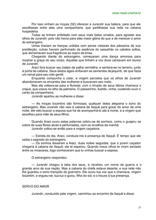 www.nead.unama.br
25
Por isso vinham as moças (52) oferecer a Jurandir sua beleza, para que ele
escolhesse entre elas uma companheira, que partilhasse sua rede na cabana
hospedeira.
Todas se tinham enfeitado com seus mais belos ornatos, para agradar aos
olhos de Jurandir; pois não havia para elas maior glória do que a de merecer o amor
do estrangeiro.
Umas traziam as tranças urdidas com penas vistosas dos pássaros de sua
predileção; outras haviam perfumado da essência do sassafrás os cabelos soltos,
que derramavam sua fragrância ao sopro da brisa.
Chegando diante do estrangeiro, começaram uma dança amorosa para
mostrar a graça do seu corpo. Aquelas que tinham a voz doce cantavam em louvor
de Jurandir.
Araci fora buscar seu balaio de palha vermelha, e sentara-se no terreiro, junto
à porta da cabana. Seus dedos ágeis enfiavam as sementes dejequiriti, de que fazia
um ramal para seu colo gentil.
Enquanto compunha o colar, a virgem percebia que os olhos de Jurandir
abandonavam os encantos das mulheres e buscavam seu rosto.
Mas ela voltava-se para a floresta; com o trinado de seus lábios chamava o
crajuá, que voava no olho da palmeira. O passarinho, iludido, vinha, cuidando ouvir o
canto da companheira.
Jurandir apartou as mulheres e disse:
— As moças tocantins são formosas; qualquer delas alegraria o sono do
estrangeiro. Mas Jurandir não veio à cabana de Itaquê para gozar do amor de uma
noite; ele velo buscar a esposa que há de acompanhá-lo até à morte, e a virgem que
escolheu para mãe de seus filhos.
Quando Araci ouviu estas palavras cobriu-se de sorrisos, como o guajeru se
cobre de suas flores alvas e perfumadas, com os orvalhos da manhã.
Jurandir voltou-se então para a virgem caçadora.
— Estrela do dia, Araci, conduze-me à presença de Itaquê. É tempo que ele
saiba o segredo do estrangeiro.
— Os sonhos disseram a Araci, duas noites seguidas, que o jovem caçador
chegaria à cabana de Itaquê; ela te esperou. Quando meus olhos te viram sentado
entre os moacaras, logo conheceram que tu vinhas buscar a esposa.
O estrangeiro respondeu:
— Jurandir chegou à taba dos seus, e recebeu um nome de guerra e o
grande arco de sua nação. Mas a cabana do chefe estava deserta; e sua rede não
lhe guardou o sono tranqüilo do guerreiro. Ele ouviu tua voz que o chamava, virgem
tocantim, e ergueu-se; tua luz o guiou, filha do sol, e o trouxe à tua presença.
SERVO DO AMOR
Jurandir, conduzido pela virgem, caminhou ao encontro de Itaquê e disse:
 