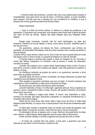 www.nead.unama.br
26
— Grande chefe dos tocantins, Jurandir não veio à tua cabana para receber a
hospitalidade; veio para servir ao pai de Araci, a formosa virgem, a quem escolheu
para esposa. Permite que ele a mereça por sua constância no trabalho, e que a
dispute aos outros guerreiros pela força de seu braço.
Itaquê respondeu:
— Araci é a filha de minha velhice. A velhice é a idade da prudência e da
sabedoria. O guerreiro que conquistar uma esposa como Araci terá a glória de gerar
seu valor no seio da virtude. Itaquê não pode desejar para seu hóspede maior
alegria.
Desde esse momento, Jurandir não foi mais estrangeiro na taba dos
tocantins. Pertencia à oca de Itaquê, e devia, como servo do amor, trabalhar para o
pai de sua noiva.
Os guerreiros, cativos da beleza de Araci, conheceram que tinham de
combater um adversário formidável; mas seu amor cresceu com o receio de perder a
filha de Itaquê.
Jurandir tomou suas armas e desci ao rio. Era a hora em que o jacaré bóia em cima
das águas como o tronco morto; e a jaçanã se balança no seio do nenúfar.
O manati erguia a tromba para pastar a relva na margem do rio. Ouvindo o
rumor das folhas, mergulhou na corrente, mas já levava o arpéu do pescador,
cravado no lombo.
Jurandir não esperou que o peixe ferido desenrolasse toda a linha. Puxou-o
para terra; e levou-o ainda vivo à cabana de Itaquê, onde três guerreiros custaram a
deitá-lo no jirau.
As mulheres cortaram as postas de carne e os guerreiros cavaram a terra
para fazer as grelhas do biaribi.
Jurandir partiu de novo e entrou na floresta. Ao longe reboavam os gritos dos
caçadores que perseguiam a fera.
Pelo assobio o guerreiro conheceu que era um tapir. O animal zombara dos
caçadores e vinha rompendo a mata como a torrente do Xingu.
As árvores que seu peito encontrava caíam lascadas.
Jurandir estendeu o braço. O velho tapir, agarrado pelo pé, ficou suspenso na
carreira, como o passarinho preso no laço. Nunca, até aquele momento, encontrara
força maior que a sua.
Uma vez descera à lagoa para beber. A sucuri, que espreitava a caça,
mordeu-o na tromba. Ele fugia, esticando a serpente; e a serpente encolhendo-se, o
arrastava até à beira d'água.
Assim tornou uma, duas, três vezes. Mas o tigre urrou de fome. O velho tapir
disparou pela floresta; e a sucuri com a cauda presa à raiz da árvore arrebentou pelo
meio.
O velho tapir rompeu a serpente como se rompe uma corda de piaçaba; mas
não pôde abalar o braço de Jurandir, mais firme do que o tronco do guaribu.
O estrangeiro tornou à cabana com a caça. Nenhum dos guerreiros da taba,
nem mesmo o velho Itaquê, pôde agüentar com as duas mãos a fera bravia.
Então Jurandir obrigou o animal a agachar-se aos pés de Araci e disse:
— O braço de Jurandir fará cair assim, a teus pés, o guerreiro que ouse
disputar ao seu amor a tua formosura, estrela do dia.
 