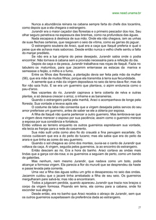 www.nead.unama.br
27
Nunca a abundância reinara na cabana sempre farta do chefe dos tocantins,
como depois que a ela chegara o estrangeiro.
Jurandir era o maior caçador das florestas e o primeiro pescador dos rios. Seu
olhar seguro penetrava na espessura das brenhas, como na profundeza das águas.
Nada escapava à destreza de sua mão. Onde ela não chegava, iam as unhas
de suas flechas certeiras, que rasgavam o seio da vítima, como as garras do jaguar.
O estrangeiro soubera de Araci, qual era a caça que Itaquê preferia e qual o
peixe que ele achava mais saboroso. Desde então nunca o velho chefe sentiu a falta
do manjar predileto.
Se não era a lua própria do peixe desejado, Jurandir sabia onde o podia
encontrar. Não tornava à cabana sem a provisão necessária para a refeição do dia.
Depois da caça e da pesca, Jurandir trabalhava nas roças de Itaquê. Fazia no
tabuleiro os matumbos, para que Jacamim enterrasse as estacas da maniva e
semeasse o feijão, o milho e o fumo.
Entre os filhos das florestas, a plantação devia ser feita pela mão da mulher
(56), que era mãe de muitos filhos; porque ela transmitia à terra sua fecundidade.
A semente que a mão da virgem depositava no seio da terra dava flor; mas da
flor não saía fruto. E se era um guerreiro que plantava, o aipim endurecia como o
pau-d'arco.
Nas vazantes do rio, Jurandir capinava a terra coberta de relva e outras
plantas, e só deixava crescer o arroz, o inhame e as bananeiras.
Quando o estrangeiro partia pela manhã, Araci o acompanhava de longe pela
floresta. Sua vontade a levava após ele.
O costume da taba não consentia que a virgem desejada pelos servos do seu
amor preferisse um guerreiro, antes de saber se ele a obteria por esposa.
A filha de Itaquê não queria pertencer a outro guerreiro. Mas lembrava-se que
a virgem deve merecer o esposo por sua paciência; assim como o guerreiro merece
a esposa por sua constância e fortaleza.
Então voltava ao terreiro enquanto os outros guerreiros espreitavam sua vontade,
ela tecia as franjas para a rede do casamento.
Sua mão sutil urdia como alvo fio do crauatá a fina penugem escarlate. Os
noivos cuidavam que era a do peito do tucano; mas ela sabia que era do peito da
arara e que tinha as cores do seu guerreiro.
Quando o sol chegava ao cimo dos montes, ouvia-se o canto de Jurandir que
voltava da caça. A virgem, seguida pelos guerreiros, ia ao encontro do estrangeiro.
Então desciam ao rio. Era a hora do banho. Araci cortava as ondas mais
lindas que a garça cor-de-rosa; e os guerreiros a seguiam de perto, como um bando
de galeirões.
Mas nenhum, nem mesmo Jurandir, que nadava como um boto, podia
alcançar a formosa virgem. Ela parecia a flor do mururê que se desprendeu da haste
e passe levada pela corrente.
Uma vez a filha das águas soltou um grito e desapareceu no seio das ondas.
Jacamim cuidou que o jacaré tinha arrebatado a filha de seu seio. Os guerreiros
mergulharam pare salvá-la; mas não a encontraram.
Todos a julgavam perdida, quando apareceu Jurandir que trazia nos braços o
corpo da virgem formosa. Pisando em terra, ela correu para a cabana, onde foi
esconder sua alegria.
Desde então, era no banho que Araci recebia o abraço de Jurandir, sem que
os outros guerreiros suspeitassem da preferência dada ao estrangeiro.
 