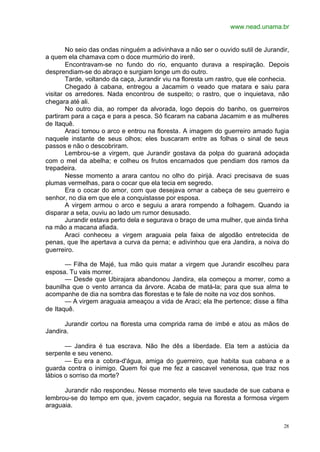 www.nead.unama.br
28
No seio das ondas ninguém a adivinhava a não ser o ouvido sutil de Jurandir,
a quem ela chamava com o doce murmúrio do irerê.
Encontravam-se no fundo do rio, enquanto durava a respiração. Depois
desprendiam-se do abraço e surgiam longe um do outro.
Tarde, voltando da caça, Jurandir viu na floresta um rastro, que ele conhecia.
Chegado à cabana, entregou a Jacamim o veado que matara e saiu para
visitar os arredores. Nada encontrou de suspeito; o rastro, que o inquietava, não
chegara até ali.
No outro dia, ao romper da alvorada, logo depois do banho, os guerreiros
partiram para a caça e para a pesca. Só ficaram na cabana Jacamim e as mulheres
de Itaquê.
Araci tomou o arco e entrou na floresta. A imagem do guerreiro amado fugia
naquele instante de seus olhos; eles buscaram entre as folhas o sinal de seus
passos e não o descobriram.
Lembrou-se a virgem, que Jurandir gostava da polpa do guaraná adoçada
com o mel da abelha; e colheu os frutos encarnados que pendiam dos ramos da
trepadeira.
Nesse momento a arara cantou no olho do pirijá. Araci precisava de suas
plumas vermelhas, para o cocar que ela tecia em segredo.
Era o cocar do amor, com que desejava ornar a cabeça de seu guerreiro e
senhor, no dia em que ele a conquistasse por esposa.
A virgem armou o arco e seguiu a arara rompendo a folhagem. Quando ia
disparar a seta, ouviu ao lado um rumor desusado.
Jurandir estava perto dela e segurava o braço de uma mulher, que ainda tinha
na mão a macana afiada.
Araci conheceu a virgem araguaia pela faixa de algodão entretecida de
penas, que lhe apertava a curva da perna; e adivinhou que era Jandira, a noiva do
guerreiro.
— Filha de Majé, tua mão quis matar a virgem que Jurandir escolheu para
esposa. Tu vais morrer.
— Desde que Ubirajara abandonou Jandira, ela começou a morrer, como a
baunilha que o vento arranca da árvore. Acaba de matá-la; para que sua alma te
acompanhe de dia na sombra das florestas e te fale de noite na voz dos sonhos.
— A virgem araguaia ameaçou a vida de Araci; ela lhe pertence; disse a filha
de Itaquê.
Jurandir cortou na floresta uma comprida rama de imbé e atou as mãos de
Jandira.
— Jandira é tua escrava. Não lhe dês a liberdade. Ela tem a astúcia da
serpente e seu veneno.
— Eu era a cobra-d'água, amiga do guerreiro, que habita sua cabana e a
guarda contra o inimigo. Quem foi que me fez a cascavel venenosa, que traz nos
lábios o sorriso da morte?
Jurandir não respondeu. Nesse momento ele teve saudade de sue cabana e
lembrou-se do tempo em que, jovem caçador, seguia na floresta a formosa virgem
araguaia.
 