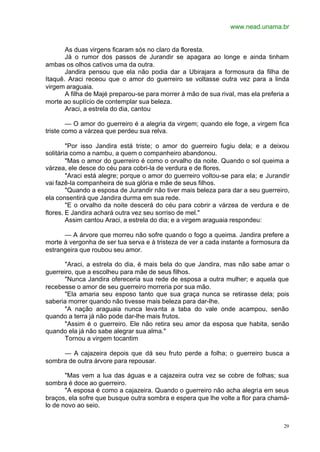 www.nead.unama.br
29
As duas virgens ficaram sós no claro da floresta.
Já o rumor dos passos de Jurandir se apagara ao longe e ainda tinham
ambas os olhos cativos uma da outra.
Jandira pensou que ela não podia dar a Ubirajara a formosura da filha de
Itaquê. Araci receou que o amor do guerreiro se voltasse outra vez para a linda
virgem araguaia.
A filha de Majé preparou-se para morrer à mão de sua rival, mas ela preferia a
morte ao suplício de contemplar sua beleza.
Araci, a estrela do dia, cantou
— O amor do guerreiro é a alegria da virgem; quando ele foge, a virgem fica
triste como a várzea que perdeu sua relva.
"Por isso Jandira está triste; o amor do guerreiro fugiu dela; e a deixou
solitária como a nambu, a quem o companheiro abandonou.
"Mas o amor do guerreiro é como o orvalho da noite. Quando o sol queima a
várzea, ele desce do céu para cobri-la de verdura e de flores.
"Araci está alegre; porque o amor do guerreiro voltou-se para ela; e Jurandir
vai fazê-la companheira de sua glória e mãe de seus filhos.
"Quando a esposa de Jurandir não tiver mais beleza para dar a seu guerreiro,
ela consentirá que Jandira durma em sua rede.
"E o orvalho da noite descerá do céu para cobrir a várzea de verdura e de
flores. E Jandira achará outra vez seu sorriso de mel."
Assim cantou Araci, a estrela do dia; e a virgem araguaia respondeu:
— A árvore que morreu não sofre quando o fogo a queima. Jandira prefere a
morte à vergonha de ser tua serva e à tristeza de ver a cada instante a formosura da
estrangeira que roubou seu amor.
"Araci, a estrela do dia, é mais bela do que Jandira, mas não sabe amar o
guerreiro, que a escolheu para mãe de seus filhos.
"Nunca Jandira ofereceria sua rede de esposa a outra mulher; e aquela que
recebesse o amor de seu guerreiro morreria por sua mão.
"Ela amaria seu esposo tanto que sua graça nunca se retirasse dela; pois
saberia morrer quando não tivesse mais beleza para dar-lhe.
"A nação araguaia nunca levanta a taba do vale onde acampou, senão
quando a terra já não pode dar-lhe mais frutos.
"Assim é o guerreiro. Ele não retira seu amor da esposa que habita, senão
quando ela já não sabe alegrar sua alma."
Tornou a virgem tocantim
— A cajazeira depois que dá seu fruto perde a folha; o guerreiro busca a
sombra de outra árvore para repousar.
"Mas vem a lua das águas e a cajazeira outra vez se cobre de folhas; sua
sombra é doce ao guerreiro.
"A esposa é como a cajazeira. Quando o guerreiro não acha alegria em seus
braços, ela sofre que busque outra sombra e espera que lhe volte a flor para chamá-
lo de novo ao seio.
 