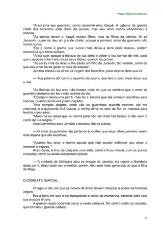 www.nead.unama.br
30
"Araci ama seu guerreiro, como Jacamim ama Itaquê. A cabana do grande
chefe dos tocantins está cheia de servas; mas seu amor nunca abandonou a
esposa.
"As servas deram a Itaquê muitos filhos; mas os filhos da velhice, foi só
Jacamim quem os deu ao grande chefe; porque o primeiro amor do guerreiro não
morre nunca.
"Ele é como a grama que nunca mais deixa a terra onde nasceu, podem
arrancá-la que brota sempre.
"Araci quer apagar a tristeza de tua alma e beber o teu sorriso de mel, para
que o esposo ache mais doces seus lábios, quando os provar.
"Tu serás irmã de Araci e lhe darás um filho de Jurandir, tão valente, como os
que seu amor há de gerar no seio da esposa."
Jandira afastou os olhos da virgem dos tocantins, para desviar dela sua ira.
— Tua palavra dói como o espinho da juçara, que tem o coco mais doce que
o mel.
"As flechas do teu arco não matam mais do que os sorrisos que o amor do
guerreiro derrama em teu rosto, estrela do dia.
"Ubirajara deixou-me por ti; mas foi a Jandira que ele primeiro escolheu para
esposa, quando ainda era jovem caçador.
"Nos campos alegres, onde vão os guerreiros quando morrem, ele me
chamará; e o guanumbi virá buscar a minha alma no seio da flor do manacá para
levá-la a seu amor.
"Mata-me ou deixa que eu morra para não ver mais tua beleza e não ouvir o
canto de tua alegria. "
Araci caminhou para Jandira e desatou-lhe os pulsos.
— O amor do guerreiro não pertence à mulher que seus olhos primeiro viram;
mas àquela que ele escolheu.
"Apanha teu arco; e morra aquela que não souber defender seu amor e
merecer o esposo. "
Araci disse, e tirou da uiraçaba uma seta. Jandira ficou imóvel, com os pulsos
cruzados, como se ainda estivessem presos.
— A vontade de Ubirajara atou os braços de Jandira; ela rejeita a liberdade
dada por ti. Araci pode ser preferida; porém, não será mais generosa do que a filha
de Majé.
O COMBATE NUPCIAL
Chegou o dia, em que os noivos de Araci deviam disputar a posse da formosa
virgem.
Era a hora em que o sol transpondo a crista da montanha, estende pelo vale
sua araçóia d'ouro.
A grande nação tocantim cerca a vasta campina. No centro estão os anciões,
que formam o grande carbeto.
 