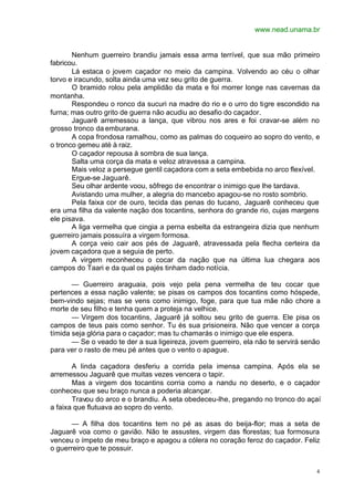 www.nead.unama.br
4
Nenhum guerreiro brandiu jamais essa arma terrível, que sua mão primeiro
fabricou.
Lá estaca o jovem caçador no meio da campina. Volvendo ao céu o olhar
torvo e iracundo, solta ainda uma vez seu grito de guerra.
O bramido rolou pela amplidão da mata e foi morrer longe nas cavernas da
montanha.
Respondeu o ronco da sucuri na madre do rio e o urro do tigre escondido na
furna; mas outro grito de guerra não acudiu ao desafio do caçador.
Jaguarê arremessou a lança, que vibrou nos ares e foi cravar-se além no
grosso tronco da emburana.
A copa frondosa ramalhou, como as palmas do coqueiro ao sopro do vento, e
o tronco gemeu até à raiz.
O caçador repousa à sombra de sua lança.
Salta uma corça da mata e veloz atravessa a campina.
Mais veloz a persegue gentil caçadora com a seta embebida no arco flexível.
Ergue-se Jaguarê.
Seu olhar ardente voou, sôfrego de encontrar o inimigo que lhe tardava.
Avistando uma mulher, a alegria do mancebo apagou-se no rosto sombrio.
Pela faixa cor de ouro, tecida das penas do tucano, Jaguarê conheceu que
era uma filha da valente nação dos tocantins, senhora do grande rio, cujas margens
ele pisava.
A liga vermelha que cingia a perna esbelta da estrangeira dizia que nenhum
guerreiro jamais possuíra a virgem formosa.
A corça veio cair aos pés de Jaguarê, atravessada pela flecha certeira da
jovem caçadora que a seguia de perto.
A virgem reconheceu o cocar da nação que na última lua chegara aos
campos do Taari e da qual os pajés tinham dado notícia.
— Guerreiro araguaia, pois vejo pela pena vermelha de teu cocar que
pertences a essa nação valente; se pisas os campos dos tocantins como hóspede,
bem-vindo sejas; mas se vens como inimigo, foge, para que tua mãe não chore a
morte de seu filho e tenha quem a proteja na velhice.
— Virgem dos tocantins, Jaguarê já soltou seu grito de guerra. Ele pisa os
campos de teus pais como senhor. Tu és sua prisioneira. Não que vencer a corça
tímida seja glória para o caçador; mas tu chamarás o inimigo que ele espera.
— Se o veado te der a sua ligeireza, jovem guerreiro, ela não te servirá senão
para ver o rasto de meu pé antes que o vento o apague.
A linda caçadora desferiu a corrida pela imensa campina. Após ela se
arremessou Jaguarê que muitas vezes vencera o tapir.
Mas a virgem dos tocantins corria como a nandu no deserto, e o caçador
conheceu que seu braço nunca a poderia alcançar.
Travou do arco e o brandiu. A seta obedeceu-lhe, pregando no tronco do açaí
a faixa que flutuava ao sopro do vento.
— A filha dos tocantins tem no pé as asas do beija-flor; mas a seta de
Jaguarê voa como o gavião. Não te assustes, virgem das florestas; tua formosura
venceu o ímpeto de meu braço e apagou a cólera no coração feroz do caçador. Feliz
o guerreiro que te possuir.
 