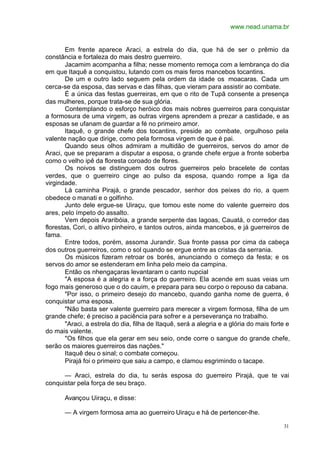 www.nead.unama.br
31
Em frente aparece Araci, a estrela do dia, que há de ser o prêmio da
constância e fortaleza do mais destro guerreiro.
Jacamim acompanha a filha; nesse momento remoça com a lembrança do dia
em que Itaquê a conquistou, lutando com os mais feros mancebos tocantins.
De um e outro lado seguem pela ordem da idade os moacaras. Cada um
cerca-se da esposa, das servas e das filhas, que vieram para assistir ao combate.
É a única das festas guerreiras, em que o rito de Tupã consente a presença
das mulheres, porque trata-se de sua glória.
Contemplando o esforço heróico dos mais nobres guerreiros para conquistar
a formosura de uma virgem, as outras virgens aprendem a prezar a castidade, e as
esposas se ufanam de guardar a fé no primeiro amor.
Itaquê, o grande chefe dos tocantins, preside ao combate, orgulhoso pela
valente nação que dirige, como pela formosa virgem de que é pai.
Quando seus olhos admiram a multidão de guerreiros, servos do amor de
Araci, que se preparam a disputar a esposa, o grande chefe ergue a fronte soberba
como o velho ipê da floresta coroado de flores.
Os noivos se distinguem dos outros guerreiros pelo bracelete de contas
verdes, que o guerreiro cinge ao pulso da esposa, quando rompe a liga da
virgindade.
Lá caminha Pirajá, o grande pescador, senhor dos peixes do rio, a quem
obedece o manati e o golfinho.
Junto dele ergue-se Uiraçu, que tomou este nome do valente guerreiro dos
ares, pelo ímpeto do assalto.
Vem depois Araribóia, a grande serpente das lagoas, Cauatá, o corredor das
florestas, Cori, o altivo pinheiro, e tantos outros, ainda mancebos, e já guerreiros de
fama.
Entre todos, porém, assoma Jurandir. Sua fronte passa por cima da cabeça
dos outros guerreiros, como o sol quando se ergue entre as cristas da serrania.
Os músicos fizeram retroar os borés, anunciando o começo da festa; e os
servos do amor se estenderam em linha pelo meio da campina.
Então os nhengaçaras levantaram o canto nupcial
"A esposa é a alegria e a força do guerreiro. Ela acende em suas veias um
fogo mais generoso que o do cauim, e prepara para seu corpo o repouso da cabana.
"Por isso, o primeiro desejo do mancebo, quando ganha nome de guerra, é
conquistar uma esposa.
"Não basta ser valente guerreiro para merecer a virgem formosa, filha de um
grande chefe; é preciso a paciência para sofrer e a perseverança no trabalho.
"Araci, a estrela do dia, filha de Itaquê, será a alegria e a glória do mais forte e
do mais valente.
"Os filhos que ela gerar em seu seio, onde corre o sangue do grande chefe,
serão os maiores guerreiros das nações."
Itaquê deu o sinal; o combate começou.
Pirajá foi o primeiro que saiu a campo, e clamou esgrimindo o tacape.
— Araci, estrela do dia, tu serás esposa do guerreiro Pirajá, que te vai
conquistar pela força de seu braço.
Avançou Uiraçu, e disse:
— A virgem formosa ama ao guerreiro Uiraçu e há de pertencer-lhe.
 
