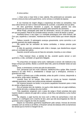 www.nead.unama.br
32
A noiva cantou:
— Araci ama o mais forte e mais valente. Ela pertencerá ao vencedor, que
vencer a bravura dos outros guerreiros, como venceu a vontade da esposa.
A voz maviosa da virgem afagou a esperança de todos os campeões; mas
seus olhos ternos só viam o nobre semblante de Jurandir, o escolhido de sua alma.
Os dois guerreiros travaram a pugna; os tacapes girando nos ares
encontravam-se como dois madeiros arrojados pelo remoinho da cachoeira.
Afinal Pirajá, ameaçado pelo bote do adversário, recuou um passo do lugar
em que se postara. Pela lei do combate estava vencido, e teve de deixar o campo.
Araribóia tomou o seu lugar; e o combate prosseguiu com vária fortuna, até
Cori que, expelindo o vencedor, manteve-se firme contra todos que vieram disputá-
lo.
Faltava Jurandir. O estrangeiro avançou gravemente, como convinha a um
grande guerreiro da nação araguaia.
Ele queria dar ao vencedor de tantos combates, o tempo preciso para
descansar.
A mão do guerreiro arrastava pelo chão o tacape, que desdenhava erguer
para um combate sem glória.
Quando Jurandir achou-se em face do vencedor, levantou a voz e disse:
— Para merecer Araci, a estrela do dia, Jurandir queria vencer a cem
guerreiros, e não, combater um guerreiro fatigado.
"Tu empunhas um tacape; toma outro, habituado a vencer; ele restituirá a teu
braço a força que perdeu. Basta a Jurandir esta mão, para te arrebatar todas as tuas
vitórias. "
Disse, e arremessou a arma aos pés do adversário.
Cori, pensando que seu rival o atacava, desfechou-lhe o golpe. Mas Jurandir
aparou-o na mão firme e, arrebatando o tacape que o ameaçava, arrancou o
guerreiro do chão.
Assim o pinheiro que o tufão arrebata, antes de partir o tronco, desprende a
raiz da terra, onde nada o abalava.
Jurandir ficou só no campo. Mas todos os noivos se haviam mostrado
valentes guerreiros; talvez nas outras provas saíssem vencedores.
Os músicos tocaram os borés; e os jovens caçadores trouxeram para o meio
do campo a figura da noiva.
Era um grosso toro de madeira, no qual a mão destra de um pajé entalhara,
com o dente da cutia, a cabeça de uma mulher.
Três caçadores vergavam com o peso da carga e foram precisos dez para
trazê-lo desde a cabana do pajé até o campo, onde ficou semelhante a uma mulher
sentada.
Na véspera, o pajé burnira de novo com a folha da samambaia o toro de
madeira, e o esfregara com a banha do teiú, para que ele escorregasse da mão do
guerreiro como o lagarto da mão do caçador.
Depois os mancebos guerreiros espalharam pelo campo, troncos de árvores
cortadas com as ramas e as folhas; e fincaram cercas de estacas entre os barrancos
da várzea que ia morrer à margem do rio.
 