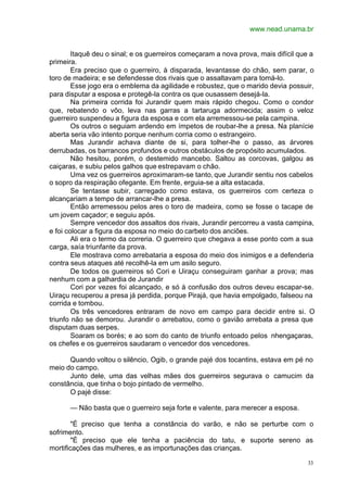 www.nead.unama.br
33
Itaquê deu o sinal; e os guerreiros começaram a nova prova, mais difícil que a
primeira.
Era preciso que o guerreiro, à disparada, levantasse do chão, sem parar, o
toro de madeira; e se defendesse dos rivais que o assaltavam para tomá-lo.
Esse jogo era o emblema da agilidade e robustez, que o marido devia possuir,
para disputar a esposa e protegê-la contra os que ousassem desejá-la.
Na primeira corrida foi Jurandir quem mais rápido chegou. Como o condor
que, rebatendo o vôo, leva nas garras a tartaruga adormecida; assim o veloz
guerreiro suspendeu a figura da esposa e com ela arremessou-se pela campina.
Os outros o seguiam ardendo em ímpetos de roubar-lhe a presa. Na planície
aberta seria vão intento porque nenhum corria como o estrangeiro.
Mas Jurandir achava diante de si, para tolher-lhe o passo, as árvores
derrubadas, os barrancos profundos e outros obstáculos de propósito acumulados.
Não hesitou, porém, o destemido mancebo. Saltou as corcovas, galgou as
caiçaras, e subiu pelos galhos que estrepavam o chão.
Uma vez os guerreiros aproximaram-se tanto, que Jurandir sentiu nos cabelos
o sopro da respiração ofegante. Em frente, erguia-se a alta estacada.
Se tentasse subir, carregado como estava, os guerreiros com certeza o
alcançariam a tempo de arrancar-lhe a presa.
Então arremessou pelos ares o toro de madeira, como se fosse o tacape de
um jovem caçador; e seguiu após.
Sempre vencedor dos assaltos dos rivais, Jurandir percorreu a vasta campina,
e foi colocar a figura da esposa no meio do carbeto dos anciões.
Ali era o termo da correria. O guerreiro que chegava a esse ponto com a sua
carga, saía triunfante da prova.
Ele mostrava como arrebataria a esposa do meio dos inimigos e a defenderia
contra seus ataques até recolhê-la em um asilo seguro.
De todos os guerreiros só Cori e Uiraçu conseguiram ganhar a prova; mas
nenhum com a galhardia de Jurandir
Cori por vezes foi alcançado, e só à confusão dos outros deveu escapar-se.
Uiraçu recuperou a presa já perdida, porque Pirajá, que havia empolgado, falseou na
corrida e tombou.
Os três vencedores entraram de novo em campo para decidir entre si. O
triunfo não se demorou. Jurandir o arrebatou, como o gavião arrebata a presa que
disputam duas serpes.
Soaram os borés; e ao som do canto de triunfo entoado pelos nhengaçaras,
os chefes e os guerreiros saudaram o vencedor dos vencedores.
Quando voltou o silêncio, Ogib, o grande pajé dos tocantins, estava em pé no
meio do campo.
Junto dele, uma das velhas mães dos guerreiros segurava o camucim da
constância, que tinha o bojo pintado de vermelho.
O pajé disse:
— Não basta que o guerreiro seja forte e valente, para merecer a esposa.
"É preciso que tenha a constância do varão, e não se perturbe com o
sofrimento.
"É preciso que ele tenha a paciência do tatu, e suporte sereno as
mortificações das mulheres, e as importunações das crianças.
 