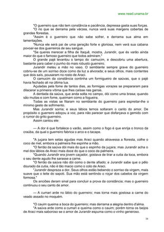 www.nead.unama.br
34
"O guerreiro que não tem constância e paciência, depressa gasta suas forças.
"O rio que se derrama pela várzea, nunca verá suas margens cobertas de
grandes florestas.
"Assim é o guerreiro que não sabe sofrer, e derrama sua alma em
lamentações.
"Nunca ele será pai de uma geração forte e gloriosa, nem verá sua cabana
povoar-se dos guerreiros de seu sangue.
"Se queres merecer a filha de Itaquê, mostra, Jurandir, que és varão ainda
maior do que o famoso guerreiro que todos admiram."
O grande pajé levantou o tampo do camucim, e descobriu uma abertura,
bastante para caber o punho do mais robusto guerreiro.
Jurandir meteu a mão no vaso. O semblante sempre grave do guerreiro
cobriu-se de um sorriso doce como da luz a alvorada; e seus olhos, mais contentes
que dois saís, pousaram no rosto de Araci.
O camucim da constância continha um formigueiro de saúvas, que o pajé
havia fechado ali na última lua.
Açuladas pela fome de tantos dias, as formigas vorazes se prepararam para
dilacerar a primeira vítima que lhes caísse nas garras.
A dentada da saúva, que anda solta no campo, dói como uma brasa; quando
são muitas e com fome, queimam como a fogueira.
Todas as vistas se fitaram no semblante do guerreiro para espreitar-lhe o
mínimo gesto de sofrimento.
Mas Jurandir sorria; e seus lábios ternos soltaram o canto do amor. De
propósito o guerreiro adoçou a voz, para não parecer que disfarçava o gemido com
o rumor do grito guerreiro.
Assim cantou ele:
— A dor é que fortalece o varão, assim como o fogo é que enrija o tronco da
craúba, da qual o guerreiro fabrica o arco e o tacape.
"A juçara tem setas agudas mas Araci quando atravessa a floresta, colhe o
coco de mel, embora a palmeira lhe espinhe a mão.
"O ferrão da saúva dói mais do que o espinho da juçara; mas Jurandir acha o
mel dos lábios de Araci mais doce do que o coco da palmeira.
"Quando Jurandir era jovem caçador, gostava de tirar a cutia da toca, embora
o seu dente agudo lhe sarasse a carne.
"O ferrão da saúva não dói como o dente afiado; e Jurandir sabe que o pêlo
dourado da cutia, não é tão macio como o colo de Araci.
"Jurandir despreza a dor. Seus olhos estão bebendo o sorriso da virgem, mais
suave que o leite do sapoti. Sua mão está sentindo o roçar dos cabelos da virgem
formosa."
Os anciões deram sinal para concluir a prova da constância; mas o guerreiro
continuou o seu canto de amor.
— A cumari arde no lábio do guerreiro; mas torna mais gostosa a carne do
veado assado no moquém.
"O cauim queima a boca do guerreiro; mas derrama a alegria dentro d'alma.
"A saúva arde como a cumari e queima como o cauim; porém torna os beijos
de Araci mais saboroso se o amor de Jurandir espuma como o vinho generoso.
 