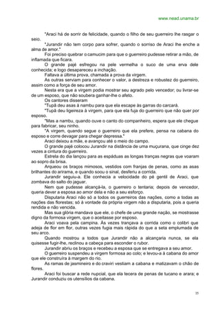 www.nead.unama.br
35
"Araci há de sorrir de felicidade, quando o filho de seu guerreiro lhe rasgar o
seio.
"Jurandir não tem corpo para sofrer, quando o sorriso de Araci lhe enche a
alma de amor."
Foi preciso quebrar o camucim para que o guerreiro pudesse retirar a mão, de
inflamada que ficara.
O grande pajé esfregou na pele vermelha o suco de uma erva dele
conhecida; e logo desapareceu a inchação.
Faltava a última prova, chamada a prova da virgem.
As outras serviam para conhecer o valor, a destreza e robustez do guerreiro,
assim como a força de seu amor.
Nesta era que a virgem podia mostrar seu agrado pelo vencedor; ou livrar-se
de um esposo, que não soubera ganhar-lhe o afeto.
Os cantores disseram
"Tupã deu asas à nambu para que ela escape às garras do carcará.
"Tupã deu ligeireza à virgem, para que ela fuja do guerreiro que não quer por
esposo.
"Mas a nambu, quando ouve o canto do companheiro, espera que ele chegue
para fabricar, seu ninho.
"A virgem, quando segue o guerreiro que ela prefere, pensa na cabana do
esposo e corre devagar para chegar depressa."
Araci deixou a mãe, e avançou até o meio do campo.
O grande pajé colocou Jurandir na distância de uma muçurana, que cinge dez
vezes a cintura do guerreiro.
Estrela do dia lançou para as espáduas as longas tranças negras que voaram
ao sopro da brisa.
Arqueou os braços mimosos, vestidos com franjas de penas, como as asas
brilhantes do arirama, e quando soou o sinal, desferiu a corrida.
Jurandir seguiu-a. Ele conhecia a velocidade do pé gentil de Araci, que
zombava do salto do jaguar.
Nem que pudesse alcançá-la, o guerreiro o tentaria; depois de vencedor,
queria dever a esposa ao amor dela e não a seu esforço.
Disputaria Araci não só a todos os guerreiros das nações, como a todas as
nações das florestas; só à vontade da própria virgem não a disputaria, pois a queria
rendida e não vencida.
Mas sua glória mandava que ele, o chefe de uma grande nação, se mostrasse
digno da formosa virgem, que o aceitasse por esposo.
Araci voava pela campina. Às vezes trançava a corrida como o colibri que
adeja de flor em flor, outras vezes fugia mais rápida do que a seta emplumada de
seu arco.
Quando mostrou a todos que Jurandir não a alcançaria nunca, se ela
quisesse fugir-lhe, reclinou a cabeça para esconder o rubor.
Jurandir abriu os braços e recebeu a esposa que se entregava a seu amor.
O guerreiro suspendeu a virgem formosa ao colo; e levou-a à cabana do amor
que ele construíra à margem do rio.
As ramas de jasmineiro e do craviri vestiam a cabana e matizavam o chão de
flores.
Araci foi buscar a rede nupcial, que ela tecera de penas de tucano e arara; e
Jurandir conduziu os utensílios da cabana.
 