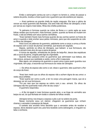 www.nead.unama.br
36
Então o estrangeiro sentou-se com a virgem no terreiro e, antes de passar a
soleira da porta, revelou a Araci quem era o guerreiro que ela aceitara por esposo.
— Araci pertence ao grande chefe da nação araguaia. Ela teve a glória de
vencer ao maior guerreiro das florestas. Ela será mãe dos filhos de Ubirajara; e terá
por servas as virgens mais belas, filhas dos chefes poderosos.
"A palmeira é formosa quando se cobre de flores e o vento agita as suas
folhas verdes que murmuram; mais formosa, porém, quando as flores se mudam em
frutos, e ela se enfeita com seus cachos vermelhos.
"Araci também ficará mais formosa quando de seu sorriso saírem os frutos do
amor e quando o leite encher seus peitos mimosos, para que ela suspenda ao colo
os filhos de Ubirajara."
Araci ouviu as palavras do guerreiro, palpitante como a corça; e ornou a fronte
do esposo com o cocar de plumas vermelhas, que tecera em segredo.
Depois, sentindo os olhos de Ubirajara, que bebiam a sua formosura, ela
vestiu o aimará mais alvo do que a pena da garça.
A túnica de algodão, entretecida de penas de beija-flor, desce das espáduas
até a curva da perna, cingida pela liga da virgindade.
Quando Araci passava entre os guerreiros que admiravam sua beleza, ela
não corava, porque sua castidade a vestia, como a flor à sapucaia.
Mas agora, em presença do guerreiro a quem ama e para quem guardou sua
virgindade, tem pejo, e esconde sua formosura às vistas de Ubirajara.
— Os olhos do esposo são como o sol, disse o guerreiro; eles queimam a flor
do corpo de Araci.
"Araci tem medo que os olhos do esposo não a achem digna de seu amor; e
vestiu seus enfeites.
"Araci queria ser como a juriti, e ter no corpo uma penugem macia, que só a
deixasse ver em sua formosura.
"Foi por isso que tua esposa se cobriu com o seu aimará. Os olhos de
Ubirajara não lhe queimarão mais a flor de seu corpo."
O guerreiro respondeu:
— A flor do igapê é mais formosa quando abre, e se tinge de vermelho aos
beijos do sol, do que fechada em botão e coberta de folhas verdes.
Ubirajara tomou nos braços a esposa e pôs o pé na soleira da porta.
Nesse momento soou um clamor; chegaram os guerreiros que vinham
chamar o vencedor à presença de Itaquê.
O carbeto dos anciões tinha decidido que o vencedor antes de receber a
esposa, devia declarar quem era; pois fora recebido como estrangeiro, e ninguém na
taba o conhecia.
 