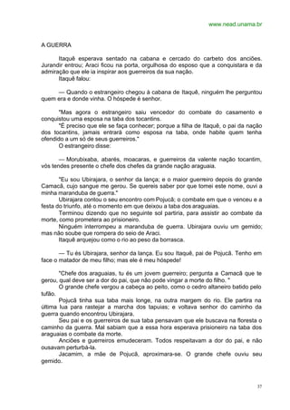 www.nead.unama.br
37
A GUERRA
Itaquê esperava sentado na cabana e cercado do carbeto dos anciões.
Jurandir entrou; Araci ficou na porta, orgulhosa do esposo que a conquistara e da
admiração que ele ia inspirar aos guerreiros da sua nação.
Itaquê falou:
— Quando o estrangeiro chegou à cabana de Itaquê, ninguém lhe perguntou
quem era e donde vinha. O hóspede é senhor.
"Mas agora o estrangeiro saiu vencedor do combate do casamento e
conquistou uma esposa na taba dos tocantins.
"É preciso que ele se faça conhecer; porque a filha de Itaquê, o pai da nação
dos tocantins, jamais entrará como esposa na taba, onde habite quem tenha
ofendido a um só de seus guerreiros."
O estrangeiro disse:
— Morubixaba, abarés, moacaras, e guerreiros da valente nação tocantim,
vós tendes presente o chefe dos chefes da grande nação araguaia.
"Eu sou Ubirajara, o senhor da lança; e o maior guerreiro depois do grande
Camacã, cujo sangue me gerou. Se quereis saber por que tomei este nome, ouvi a
minha maranduba de guerra."
Ubirajara contou o seu encontro com Pojucã; o combate em que o venceu e a
festa do triunfo, até o momento em que deixou a taba dos araguaias.
Terminou dizendo que no seguinte sol partiria, para assistir ao combate da
morte, como prometera ao prisioneiro.
Ninguém interrompeu a maranduba de guerra. Ubirajara ouviu um gemido;
mas não soube que rompera do seio de Araci.
Itaquê arquejou como o rio ao peso da borrasca.
— Tu és Ubirajara, senhor da lança. Eu sou Itaquê, pai de Pojucã. Tenho em
face o matador de meu filho; mas ele é meu hóspede!
"Chefe dos araguaias, tu és um jovem guerreiro; pergunta a Camacã que te
gerou, qual deve ser a dor do pai, que não pode vingar a morte do filho. "
O grande chefe vergou a cabeça ao peito, como o cedro altaneiro batido pelo
tufão.
Pojucã tinha sua taba mais longe, na outra margem do rio. Ele partira na
última lua para rastejar a marcha dos tapuias; e voltava senhor do caminho da
guerra quando encontrou Ubirajara.
Seu pai e os guerreiros de sua taba pensavam que ele buscava na floresta o
caminho da guerra. Mal sabiam que a essa hora esperava prisioneiro na taba dos
araguaias o combate da morte.
Anciões e guerreiros emudeceram. Todos respeitavam a dor do pai, e não
ousavam perturbá-la.
Jacamim, a mãe de Pojucã, aproximara-se. O grande chefe ouviu seu
gemido.
 