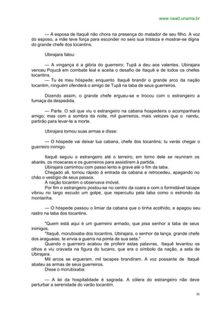 www.nead.unama.br
38
— A esposa de Itaquê não chora na presença do matador de seu filho. A voz
do esposo, a mãe teve força para esconder no seio sua tristeza e mostrar-se digna
do grande chefe dos tocantins.
Ubirajara falou:
— A vingança é a glória do guerreiro; Tupã a deu aos valentes. Ubirajara
venceu Pojucã em combate leal e aceita o desafio de Itaquê e de todos os chefes
tocantins.
— Tu és meu hóspede; enquanto Itaquê brandir o grande arco da nação
tocantim, ninguém ofenderá o amigo de Tupã na taba de seus guerreiros.
Dizendo assim, o grande chefe ergueu-se e trocou com o estrangeiro a
fumaça da despedida.
— Parte. O sol que viu o estrangeiro na cabana hospedeira o acompanhará
amigo; mas com a sombra da noite, mil guerreiros, mais velozes que o nandu,
partirão para levar-te a morte.
Ubirajara tomou suas armas e disse:
— O hóspede vai deixar tua cabana, chefe dos tocantins; tu verás chegar o
guerreiro inimigo.
Itaquê seguiu o estrangeiro até o terreiro; em torno dele se reuniram os
abarés, os moacaras e os guerreiros para assistirem à partida.
Ubirajara caminhou com passo lento e grave até o fim da taba.
Chegado ali, tornou rápido à entrada da cabana e retrocedeu, apagando no
chão o vestígio de seus passos.
A nação tocantim o observava imóvel.
Por fim o estrangeiro postou-se no centro da coara e com o formidável tacape
vibrou no largo escudo um golpe, que repercutiu pela taba como o estrondo da
montanha.
— O hóspede passou o limiar da cabana que o tinha acolhido, e apagou seu
rastro na taba dos tocantins.
"Quem está aqui é um guerreiro armado, que pisa senhor a taba de seus
inimigos.
"Itaquê, morubixaba dos tocantins, Ubirajara, o senhor da lança, grande chefe
dos araguaias, te envia a guerra na ponta de sua seta."
Quando o guerreiro acabou de proferir estas palavras, Itaquê levantou os
olhos e viu cravada na figura do tucano, que era o símbolo da nação, a seta de
Ubirajara.
Mil arcos se ergueram, mil tacapes brandiram. A voz possante de Itaquê
abateu as armas de seus guerreiros.
Disse o morubixaba:
— A lei da hospitalidade é sagrada. A cólera do estrangeiro não deve
perturbar a serenidade do varão tocantim.
 
