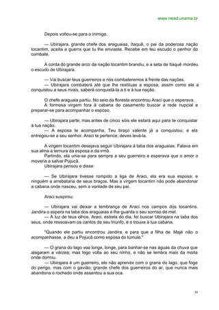 www.nead.unama.br
39
Depois voltou-se para o inimigo.
— Ubirajara, grande chefe dos araguaias, Itaquê, o pai da poderosa nação
tocantim, aceita a guerra que tu lhe enviaste. Recebe em teu escudo o penhor do
combate.
A corda do grande arco da nação tocantim brandiu, e a seta de Itaquê mordeu
o escudo de Ubirajara.
— Vai buscar teus guerreiros e nós combateremos à frente das nações.
— Ubirajara combaterá até que lhe restituas a esposa; assim como ele a
conquistou a seus rivais, saberá conquistá-la a ti e à tua nação.
O chefe araguaia partiu. No seio da floresta encontrou Araci que o esperava.
A formosa virgem fora à cabana do casamento buscar a rede nupcial e
preparar-se para acompanhar o esposo.
— Ubirajara parte; mas antes de cinco sóis ele estará aqui para te conquistar
à tua nação.
— A esposa te acompanha. Teu braço valente já a conquistou; e ela
entregou-se a seu senhor. Araci te pertence; deves levá-la.
A virgem tocantim desejava seguir Ubirajara à taba dos araguaias. Falava em
sua alma a ternura da esposa e da irmã.
Partindo, ela unia-se para sempre a seu guerreiro e esperava que o amor o
moveria a salvar Pojucã.
Ubirajara pensou e disse:
— Se Ubirajara tivesse rompido a liga de Araci, ela era sua esposa; e
ninguém a arrebataria de seus braços. Mas a virgem tocantim não pode abandonar
a cabana onde nasceu, sem a vontade de seu pai.
Araci suspirou:
— Ubirajara vai deixar a lembrança de Araci nos campos dos tocantins.
Jandira o espera na taba dos araguaias e lhe guarda o seu sorriso de mel.
— A luz de teus olhos, Araci, estrela do dia, foi buscar Ubirajara na taba dos
seus, onde ressoavam os cantos de seu triunfo, e o trouxe à tua cabana.
"Quando ele partiu encontrou Jandira, e para que a filha de Majé não o
acompanhasse, a deu a Pojucã como esposa do túmulo."
— O grana do lago voa longe, longe, para banhar-se nas águas da chuva que
alagaram a várzea; mas logo volta ao seu ninho, e não se lembra mais da moita
onde dormiu.
— Ubirajara é um guerreiro, ele não aprende com o grana do lago, que foge
do perigo, mas com o gavião, grande chefe dos guerreiros do ar, que nunca mais
abandona o rochedo onde assentou a sua oca.
 