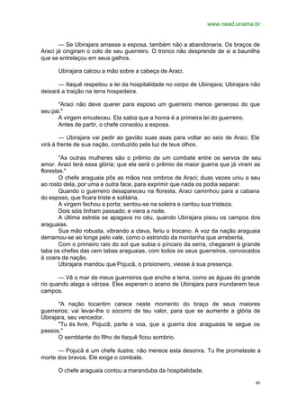 www.nead.unama.br
40
— Se Ubirajara amasse a esposa, também não a abandonaria. Os braços de
Araci já cingiram o colo de seu guerreiro. O tronco não desprende de si a baunilha
que se entrelaçou em seus galhos.
Ubirajara calcou a mão sobre a cabeça de Araci.
— Itaquê respeitou a lei da hospitalidade no corpo de Ubirajara; Ubirajara não
deixará a traição na terra hospedeira.
"Araci não deve querer para esposo um guerreiro menos generoso do que
seu pai."
A virgem emudeceu. Ela sabia que a honra é a primeira lei do guerreiro.
Antes de partir, o chefe consolou a esposa.
— Ubirajara vai pedir ao gavião suas asas para voltar ao seio de Araci. Ele
virá à frente de sua nação, conduzido pela luz de teus olhos.
"As outras mulheres são o prêmio de um combate entre os servos de seu
amor. Araci terá essa glória; que ela será o prêmio da maior guerra que já viram as
florestas."
O chefe araguaia pôs as mãos nos ombros de Araci; duas vezes uniu o seu
ao rosto dela, por uma e outra face, para exprimir que nada os podia separar.
Quando o guerreiro desapareceu na floresta, Araci caminhou para a cabana
do esposo, que ficara triste e solitária.
A virgem fechou a porta; sentou-se na soleira e cantou sua tristeza.
Dois sóis tinham passado; e viera a noite.
A última estrela se apagava no céu, quando Ubirajara pisou os campos dos
araguaias.
Sua mão robusta, vibrando a clava, feriu o trocano. A voz da nação araguaia
derramou-se ao longe pelo vale, como o estrondo da montanha que arrebenta.
Com o primeiro raio do sol que subia o píncaro da serra, chegaram à grande
taba os chefes das cem tabas araguaias, com todos os seus guerreiros, convocados
à coara da nação.
Ubirajara mandou que Pojucã, o prisioneiro, viesse à sua presença.
— Vê o mar de meus guerreiros que enche a terra, como as águas do grande
rio quando alaga a várzea. Eles esperam o aceno de Ubirajara para inundarem teus
campos.
"A nação tocantim carece neste momento do braço de seus maiores
guerreiros; vai levar-lhe o socorro de teu valor, para que se aumente a glória de
Ubirajara, seu vencedor.
"Tu és livre, Pojucã; parte e voa, que a guerra dos araguaias te segue os
passos."
O semblante do filho de Itaquê ficou sombrio.
— Pojucã é um chefe ilustre; não merece esta desonra. Tu lhe prometeste a
morte dos bravos. Ele exige o combate.
O chefe araguaia contou a maranduba da hospitalidade.
 