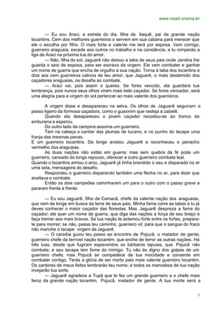 www.nead.unama.br
5
— Eu sou Araci, a estrela do dia, filha de Itaquê, pai da grande nação
tocantins. Cem dos melhores guerreiros o servem em sua cabana para merecer que
ele o escolha por filho. O mais forte e valente me terá por esposa. Vem comigo,
guerreiro araguaia, excede aos outros no trabalho e na constância, e tu romperás a
liga de Araci na próxima lua do amor.
— Não, filha do sol; Jaguarê não deixou a taba de seus pais onde Jandira lhe
guarda o seio de esposa, para ser escravo da virgem. Ele vem combater e ganhar
um nome de guerra que encha de orgulho a sua nação. Torna à taba dos tocantins e
dize aos cem guerreiros cativos de teu amor, que Jaguarê, o mais destemido dos
caçadores araguaias, os desafia ao combate.
— Araci vai, pois assim o queres. Se fores vencido, ela guardará tua
lembrança, pois nunca seus olhos viram mais belo caçador. Se fores vencedor, será
uma alegria para a virgem do sol pertencer ao mais valente dos guerreiros.
A virgem disse e desapareceu na selva. Os olhos de Jaguarê seguiram o
passo ligeiro da formosa caçadora, como o guaxinim que rasteja a zabelê.
Quando ela desapareceu o jovem caçador recostou-se ao tronco da
emburana e esperou.
Do outro lado da campina assoma um guerreiro.
Tem na cabeça o canitar das plumas de tucano, e no punho do tacape uma
franja das mesmas penas.
E um guerreiro tocantins. De longe avistou Jaguarê e reconheceu o penacho
vermelho dos araguaias.
As duas nações não estão em guerra; mas sem quebra da fé pode um
guerreiro, cansado do longo repouso, oferecer a outro guerreiro combate leal.
Quando o tocantins armou o arco, Jaguarê já tinha brandido o seu e disparado no ar
uma seta, mensageira do desafio.
Respondeu o guerreiro disparando também uma flecha no ar, para dizer que
aceitava o combate.
Então os dois campeões caminharam um para o outro com o passo grave e
pararam frente a frente.
— Eu sou Jaguarê, filho de Camacã, chefe da valente nação dos araguaias,
que vem de longe em busca da terra de seus pais. Minha fama corre as tabas e tu já
deves conhecer o maior caçador das florestas. Mas Jaguarê despreza a fama do
caçador; ele quer um nome de guerra, que diga das nações a força de seu braço e
faça tremer aos mais bravos. Se tua nação te aclamou forte entre os fortes, prepara-
te para morrer; se não, passa teu caminho, guerreiro vil, para que o sangue do fraco
não manche o tacape virgem de Jaguarê.
— O caraíba guiou teu passo ao encontro de Pojucã, o matador de gente,
guerreiro chefe da terrível nação tocantim, que enche de terror as outras nações. Há
três luas, desde que fugiram espavoridos os bárbaros tapuias, que Pojucã não
combate; e seu tacape tem fome do inimigo. Tu não és digno dos golpes de um
guerreiro chefe; mas Pojucã se compadece de tua mocidade e consente em
combater contigo. Terás a glória de ser morto pelo mais valente guerreiro tocantim.
Os cantores de meus feitos lembrarão teu nome; e todos os mancebos de tua nação
invejarão tua sorte.
— Jaguarê agradece a Tupã que te fez um grande guerreiro e o chefe mais
feroz da grande nação tocantim, Pojucã, matador de gente. A tua morte será a
 