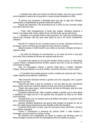 www.nead.unama.br
41
— Ubirajara não sabia que Pojucã era filho de Itaquê; pois ele nunca pisaria
como hóspede a cabana de um guerreiro, a quem tivesse decepado um filho.
"É preciso que recuperes a liberdade para que não se diga que Ubirajara
surpreendeu a hospitalidade do grande chefe dos tocantins."
Pojucã não respondeu. Ele reconhecera que a honra do seu vencedor exigia
sua volta à taba dos seus.
— Parte. Nós combateremos à frente das nações. Ubirajara pertence a
Itaquê; mas depois dele, terás a glória de ser vencido outra vez por este braço.
— Ubirajara é um grande chefe e maior guerreiro. Se Tupã não consente que
Pojucã seja vencedor, ele não quer maior glória do que a de morrer combatendo
Ubirajara.
Pojucã foi à cabana de seu vencedor buscar as armas. Ubirajara arrimou-se
ao tacape, como o rochedo que se apóia ao tronco do ipê, e meditou.
Quando passou o chefe tocantim que voltava à sua taba, Ubirajara levantou a
cabeça e disse:
— Os olhos de Ubirajara te acompanham; tu és irmão de Araci e vais para
junto dela. Dize à estrela do dia que seu esposo está com ela.
O conselho dos abarés se reunira para meditar sobre a guerra. O velho Majé,
a quem irritava o desaparecimento da filha, reparou que sem o voto do carbeto se
convocasse a nação.
Veio um mensageiro chamar o grande chefe para o carbeto. Ubirajara
chegou. Antes que falasse a voz dos anciões, o guerreiro levantou o arco e disse:
— O conselho dos anciões governa a taba e medita nas coisas da paz Toda a
nação respeita sua prudência e sabedoria.
"Mas enquanto Ubirajara brandir o grande arco dos araguaias, tem a guerra
fechada em sua mão.
"Quando ele soltar o grito do combate, a voz que falar da paz, emudecerá
para sempre, ainda que venha da cabeça do abar que a lua já embranqueceu.
"Quem não quiser assim, venha arrancar da mão de Ubirajara, este arco que
ele conquistou por seu valor."
Os abarés estremeceram. Mas o carbeto meditou e decidiu que a maior glória
e sabedoria da nação era ter o seu grande arco de guerra na mão de um chefe
como Ubirajara.
Camacã tratou com os anciões acerca da defesa das tabas; e o grande chefe
abriu o caminho da guerra.
Quando Ubirajara desdobrou sua guerra pela margem do grande rio, ele viu
que uma nação tapuia preparava-se para assaltar a taba dos tocantins.
O grande chefe tocou a inúbia, cuja voz chamava o jovem Murinhém, primeiro
dos cantores araguaias.
Correu o nhengaçara à presença do grande chefe, e dele recebeu a
mensagem que devia levar ao campo inimigo.
Os cantores eram respeitados por todas as nações das florestas como os
filhos da alegria; porque serviam de mensageiros entre as nações em guerra.
 