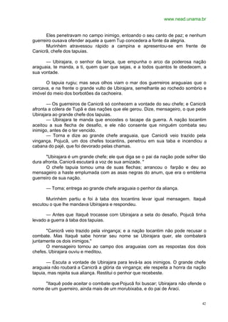 www.nead.unama.br
42
Eles penetravam no campo inimigo, entoando o seu canto de paz; e nenhum
guerreiro ousava ofender aquele a quem Tup concedera a fonte da alegria.
Murinhém atravessou rápido a campina e apresentou-se em frente de
Canicrã, chefe dos tapuias.
— Ubirajara, o senhor da lança, que empunha o arco da poderosa nação
araguaia, te manda, a ti, quem quer que sejas, e a todos quantos te obedecem, a
sua vontade.
O tapuia rugiu; mas seus olhos viam o mar dos guerreiros araguaias que o
cercava, e na frente o grande vulto de Ubirajara, semelhante ao rochedo sombrio e
imóvel do meio dos borbotões da cachoeira.
— Os guerreiros de Canicrã só conhecem a vontade do seu chefe; e Canicrã
afronta a cólera de Tupã e das nações que ele gerou. Dize, mensageiro, o que pede
Ubirajara ao grande chefe dos tapuias.
— Ubirajara te manda que encostes o tacape da guerra. A nação tocantim
aceitou a sua flecha de desafio, e ele não consente que ninguém combata seu
inimigo, antes de o ter vencido.
— Torna e dize ao grande chefe araguaia, que Canicrã veio trazido pela
vingança. Pojucã, um dos chefes tocantins, penetrou em sua taba e incendiou a
cabana do pajé, que foi devorado pelas chamas.
"Ubirajara é um grande chefe; ele que diga se o pai da nação pode sofrer tão
dura afronta. Canicrã escutará a voz de sua amizade. "
O chefe tapuia tomou uma de suas flechas; arrancou o farpão e deu ao
mensageiro a haste emplumada com as asas negras do anum, que era o emblema
guerreiro de sua nação.
— Toma; entrega ao grande chefe araguaia o penhor da aliança.
Murinhém partiu e foi à taba dos tocantins levar igual mensagem. Itaquê
escutou o que lhe mandava Ubirajara e respondeu.
— Antes que Itaquê trocasse com Ubirajara a seta do desafio, Pojucã tinha
levado a guerra à taba dos tapuias.
"Canicrã veio trazido pela vingança; e a nação tocantim não pode recusar o
combate. Mas Itaquê sabe honrar seu nome se Ubirajara quer, ele combaterá
juntamente os dois inimigos."
O mensageiro tornou ao campo dos araguaias com as respostas dos dois
chefes. Ubirajara ouviu e meditou.
— Escuta a vontade de Ubirajara para levá-la aos inimigos. O grande chefe
araguaia não roubará a Canicrã a glória da vingança; ele respeita a honra da nação
tapuia, mas rejeita sua aliança. Restitui o penhor que recebeste.
"Itaquê pode aceitar o combate que Pojucã foi buscar; Ubirajara não ofende o
nome de um guerreiro, ainda mais de um morubixaba, e do pai de Araci.
 