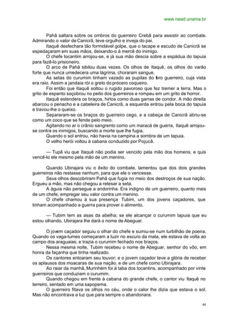 www.nead.unama.br
44
Pahã saltara sobre os ombros do guerreiro Crebã para assistir ao combate.
Admirando o valor de Canicrã, teve orgulho e inveja do pai.
Itaquê desfechara tão formidável golpe, que o tacape e escudo de Canicrã se
espedaçaram em suas mãos, deixando-o à mercê do inimigo.
O chefe tocantim arrojou-se, e já sua mão descia sobre a espádua do tapuia
para fazê-lo prisioneiro.
O arco de Pahã sibilou duas vezes. Os olhos de Itaquê, os olhos do varão
forte que nunca umedecera uma lágrima, choraram sangue.
As setas do curumim tinham vazado as pupilas do fero guerreiro, cuja vista
era raio. Assim a jandaia rói o grelo doprócero coqueiro.
Foi então que Itaquê soltou o rugido pavoroso que fez tremer a terra. Mas o
grito de espanto soçobrou no peito dos guerreiros e rompeu em um grito de horror.
Itaquê estendera os braços, hirtos como duas garras de condor. A mão direita
abarcou o penacho e a cabeleira de Canicrã, a esquerda entrou pela boca do tapuia
e travou-lhe o queixo.
Separaram-se os braços do guerreiro cego, e a cabeça de Canicrã abriu-se
como um coco que se fende pelo meio.
Agitando no ar o crânio sangrento como um maracá de guerra, Itaquê arrojou-
se contra os inimigos, buscando a morte que lhe fugia.
Quando o sol entrou, não havia na campina a sombra de um tapuia.
O velho herói voltou à cabana conduzido por Pojucã.
— Tupã viu que Itaquê não podia ser vencido pela mão dos homens; e quis
vencê-lo ele mesmo pela mão de um menino.
Quando Ubirajara viu o êxito do combate, lamentou que dos dois grandes
guerreiros não restasse nenhum, para que ele o vencesse.
Seus olhos descobriram Pahã que fugia no meio dos destroços de sua nação.
Ergueu a mão, mas não chegou a retesar a seta.
A águia não persegue a andorinha. Era indigno de um guerreiro, quanto mais
de um chefe, empregar seu valor contra um menino.
O chefe chamou à sua presença Tubim, um dos jovens caçadores, que
tinham acompanhado a guerra para prover o alimento.
— Tubim tem as asas da abelha; se ele alcançar o curumim tapuia que eu
estou olhando, Ubirajara lhe dará o nome de Abeguar.
O jovem caçador seguiu o olhar do chefe e sumiu-se num turbilhão de poeira.
Quando os vaga-lumes começaram a luzir no escuro da mata, ele estava de volta ao
campo dos araguaias; e trazia o curumim fechado nos braços.
Nessa mesma noite, Tubim recebeu o nome de Abeguar, senhor do vôo, em
honra da façanha que tinha realizado.
Os cantores entoaram seu louvor; e o jovem caçador teve a glória de receber
os aplausos dos moacaras de sua nação, e de um chefe como Ubirajara.
Ao raiar da manhã, Murinhém foi à taba dos tocantins, acompanhado por vinte
guerreiros que conduziam o curumim.
Quando chegou em frente à cabana do grande chefe, o cantor viu Itaquê no
terreiro, sentado em uma sapopema.
O guerreiro fitava os olhos no céu, onde o calor lhe dizia que estava o sol.
Mas não encontrava a luz que para sempre o abandonara.
 