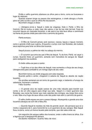 www.nead.unama.br
45
Então o velho guerreiro abaixava os olhos para a terra, como se buscasse o
lugar do repouso.
Quando soaram longe os passos dos estrangeiros, o chefe alongou a fronte
para ver pelo ouvido o que os olhos lhe recusavam.
Murinhém chegou e disse:
— Ubirajara envia a Itaquê o resto da vingança. Este é Pahã, o filho de
Canicrã. Ele te roubou a vista; mas não salvou o pai de tua mão terrível. Faze do
curumim tapuia um mancebo tocantim; e ele será a luz dos teus olhos e caminhará
na frente do grande chefe para abrir-lhe o caminho da guerra.
Pahã avançou:
— O filho de Canicrã jamais será escravo; nasceu tapuia e tapuia morrerá,
como o grande chefe que o gerou. Enquanto o ouriço viver nas florestas, ele roubará
seus espinhos para furar os olhos dos tucanos.
Itaquê pousou a palma da mão na cabeça do menino.
— O curumim que ama seu pai é filho de Itaquê. Tu és livre, Pahã; vai caçar o
ouriço. Quando fores um guerreiro, acharás cem mancebos do sangue de Itaquê
para castigarem tua audácia.
O chefe voltou-se para o cantor.
— Tupã tirou a luz dos olhos de Itaquê; mas aumentou a força de seu braço.
Ubirajara terá para combatê-lo um inimigo digno de seu valor.
Murinhém tornou ao chefe araguaia com esta resposta.
Quando partia o cantor, chegaram à cabana de Itaquê os abarés da nação
tocantim.
Os anciões sentaram-se em torno do guerreiro cego; e bebendo a fumaça da
sabedoria, formaram o carbeto.
Falou Guaribu:
— O grande arco da nação carece de uma mão robusta para brandir sua
corda; e de um olho seguro para dirigir sua seta. Itaquê é o maior guerreiro das
florestas; seu nome faz tremer aos mais valentes dos inimigos; seu braço fere como
o raio. Mas a luz fugiu de seus olhos e ele não pode mais abrir o caminho da guerra.
O velho chefe ergueu-se com o passo trôpego. Alcançando o grande arco dos
tocantins abraçou-se com ele e falou-lhe.
— Quando Itaquê te recebeu da mão do grande Javari, ele pensava que só a
morte o separaria de ti, para transmitir-te a um guerreiro de seu sangue. Mas Itaquê
ficou na terra, como um tronco levado pela corrente, que não sabe onde vai.
Um esguicho de sangue saltou dos buracos, onde o velho tivera os olhos. Era
a lágrima que a desgraça lhe deixara.
Os abarés meditaram. Guaribu falou de novo.
 