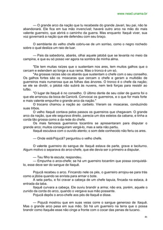 www.nead.unama.br
46
— O grande arco da nação que tu recebeste do grande Javari, teu pai, não te
abandonará. Ele fica em tua mão invencível; haverá outro arco na mão do mais
valente guerreiro, que abrirá o caminho da guerra. Mas enquanto Itaquê viver, sua
voz governará a nação que ele defendeu com seu braço.
O semblante do velho chefe cobriu-se de um sorriso, como o negro rochedo
sobre o qual desliza um raio de luar.
— Pais da sabedoria, abarés, olhai aquele jatobá que se levanta no meio da
campina, e que eu só posso ver agora na sombra de minha alma.
"Ele tem muitas raízes que o sustentam nos ares, tem muitos galhos que o
cercam e estendem ao longe a sua rama. Mas o tronco é um só.
"As grossas raízes são os abarés que sustentam o chefe com o seu conselho.
Os galhos fortes são os moacaras que cercam o chefe e geram a multidão de
guerreiros mais numerosa que as folhas das árvores. O tronco é o chefe da nação;
se ele se dividir, o jatobá não subirá às nuvens, nem terá forças para resistir ao
tufão.
"O lugar de Itaquê é no conselho. O último dente de seu colar de guerra foi o
que ele arrancou da boca de Canicrã. Convocai os guerreiros, e o que for mais forte
e mais valente empunhe o grande arco da nação."
O trocano chamou a nação ao carbeto. Vieram os moacaras, conduzindo
suas tribos.
O velho Itaquê contava pelos passos os guerreiros que chegavam. O grande
arco da nação, que ele segurava direito, parecia um dos esteios da cabana, e tinha a
corda tão grossa como a da rede do chefe.
Os mais famosos guerreiros tocantins se apresentaram para disputar o
grande arco; muitos conseguiram vergá-lo, mas a seta não partiu.
Itaquê escutava com o ouvido atento; o som dele conhecido não feriu os ares.
— Onde está Pojucã? perguntou o velho chefe.
O valente guerreiro do sangue de Itaquê estava de parte, grave e taciturno.
Algum motivo o separava do arco-chefe, que ele devia ser o primeiro a disputar.
— Teu filho te escuta; respondeu.
— Empunha o arco-chefe; se há um guerreiro tocantim que possa conquistá-
lo, esse deve ser do sangue de Itaquê.
Pojucã recebeu o arco. Fincando nele os pés, o guerreiro arrojou-se para trás
como a jibóia quando se enrista para armar o bote.
A seta partiu, e foi cravar a cabeça de um chefe tapuia, fincada na estaca, à
entrada da taba.
Itaquê curvara a cabeça. Ele ouviu brandir a arma; não era, porém, aquele o
zunido da corda do arco, quando o vergava sua mão possante.
Pojucã depôs o arco-chefe aos pés de Itaquê e disse.
— Pojucã mostrou que em suas veias corre o sangue generoso de Itaquê.
Mas o grande arco pesa em sua mão. Só há um guerreiro na terra que o possa
brandir como Itaquêe esse não cinge a fronte com o cocar das penas de tucano.
 