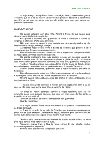www.nead.unama.br
47
— Pojucã negou a Itaquê esta última consolação. O arco invencível do grande
Tocantim, que foi o pai da nação, vai sair de sua geração. Tocantim o transmitiu a
seu filho Javari, que me gerou; mas eu não soube gerar com seu sangue um
guerreiro digno deles.
UNIÃO DOS ARCOS
Os tapuias voltaram; com eles vinha Agniná à frente de sua nação, para
vingar a morte de Canicrã, seu irmão.
Era grande a multidão dos guerreiros; e maior a tornavam a sanha da
vingança e a fama do chefe que a conduzia.
Não eram tantos os tocantins; mas bastaria seu valor para igualá-los, se não
lhes faltasse a cabeça, que rege o corpo.
A poderosa nação estava como o bando de caitetus que perdeu o pai e
desgarra-se pela floresta, correndo sem rumo.
Os mais valentes moacaras, chefes das tribos, esperavam pelo grande chefe
da nação para abrir-lhes o caminho da guerra.
Os abarés meditaram. Eles não podiam inventar um guerreiro capaz de
suceder a Itaquê; mas não se resignavam a abater a glória da nação, trocando o
arco invencível do grande Tocantim por outro arco mais leve, que Pojucã manejasse.
Também Pojucã anunciara que, não podendo brandir o arco de Itaquê, jamais
empunharia outro arco-chefe, menos glorioso do que o do grande Tocantim.
Abarés, chefes, moacaras, guerreiros, toda a nação se reuniu em torno do
herói cego.
Daquele que durante tantas luas defendera a nação com a força de seu braço
e a protegera com o terror de seu nome, esperavam ainda a salvação.
O velho ouviu a voz dos abarés, a voz dos chefes, a voz dos moacaras, a voz
dos guerreiros, e disse:
— Itaquê ainda pode combater e morrer por sua nação; mas sem a luz do
céu, ele não pode mais abrir a seus filhos o caminho da vitória.
"O braço de Itaquê defendeu sempre a nação tocantim; quer ela ser
defendida agora pela palavra daquele, que não tem mais para dar-lhe senão a
experiência de sua velhice?
"Pensem os abarés, os chefes, os moacaras e os guerreiros."
Guaribu respondeu:
— A nação pensou. Fala e todos obedecerão à tua palavra, como obedeciam
ao braço de Itaquê.
— A voz do coração diz ao neto de Tocantim que a glória da nação que ele
gerou não se pode extinguir. O sangue de Itaquê, passando pelo seio de Araci, se
unirá a outro sangue generoso para brotar maior e mais ilustre.
"Assim a terra onde nasceu uma floresta de acajás, recebe o limo do rio e
gera nova floresta mais frondosa que a outra.
"Jacamim, chama Araci, a filha de nossa velhice. E vós, abarés, chefes,
moacaras e guerreiros, segui-me."
O velho herói atravessou a taba guiado por Araci.
 