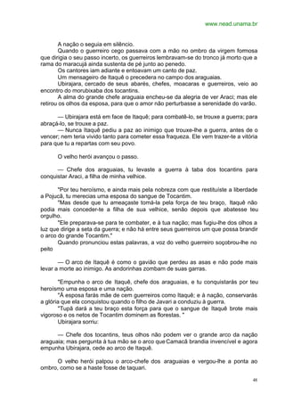 www.nead.unama.br
48
A nação o seguia em silêncio.
Quando o guerreiro cego passava com a mão no ombro da virgem formosa
que dirigia o seu passo incerto, os guerreiros lembravam-se do tronco já morto que a
rama do maracujá ainda sustenta de pé junto ao penedo.
Os cantores iam adiante e entoavam um canto de paz.
Um mensageiro de Itaquê o precedera no campo dos araguaias.
Ubirajara, cercado de seus abarés, chefes, moacaras e guerreiros, veio ao
encontro do morubixaba dos tocantins.
A alma do grande chefe araguaia encheu-se da alegria de ver Araci; mas ele
retirou os olhos da esposa, para que o amor não perturbasse a serenidade do varão.
— Ubirajara está em face de Itaquê; para combatê-lo, se trouxe a guerra; para
abraçá-lo, se trouxe a paz.
— Nunca Itaquê pediu a paz ao inimigo que trouxe-lhe a guerra, antes de o
vencer; nem teria vivido tanto para cometer essa fraqueza. Ele vem trazer-te a vitória
para que tu a repartas com seu povo.
O velho herói avançou o passo.
— Chefe dos araguaias, tu levaste a guerra à taba dos tocantins para
conquistar Araci, a filha de minha velhice.
"Por teu heroísmo, e ainda mais pela nobreza com que restituíste a liberdade
a Pojucã, tu merecias uma esposa do sangue de Tocantim.
"Mas desde que tu ameaçaste tomá-la pela força de teu braço, Itaquê não
podia mais conceder-te a filha de sua velhice, senão depois que abatesse teu
orgulho.
"Ele preparava-se para te combater, e à tua nação; mas fugiu-lhe dos olhos a
luz que dirige a seta da guerra; e não há entre seus guerreiros um que possa brandir
o arco do grande Tocantim."
Quando pronunciou estas palavras, a voz do velho guerreiro soçobrou-lhe no
peito
— O arco de Itaquê é como o gavião que perdeu as asas e não pode mais
levar a morte ao inimigo. As andorinhas zombam de suas garras.
"Empunha o arco de Itaquê, chefe dos araguaias, e tu conquistarás por teu
heroísmo uma esposa e uma nação.
"À esposa farás mãe de cem guerreiros como Itaquê; e à nação, conservarás
a glória que ela conquistou quando o filho de Javari a conduziu à guerra.
"Tupã dará a teu braço esta força para que o sangue de Itaquê brote mais
vigoroso e os netos de Tocantim dominem as florestas. "
Ubirajara sorriu:
— Chefe dos tocantins, teus olhos não podem ver o grande arco da nação
araguaia; mas pergunta à tua mão se o arco queCamacã brandia invencível e agora
empunha Ubirajara, cede ao arco de Itaquê.
O velho herói palpou o arco-chefe dos araguaias e vergou-lhe a ponta ao
ombro, como se a haste fosse de taquari.
 
