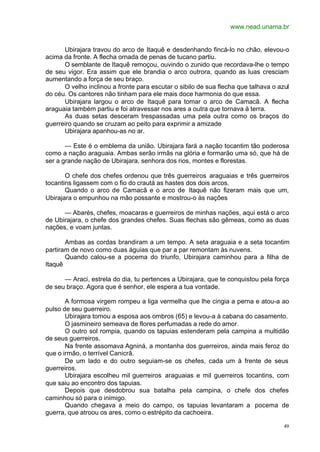 www.nead.unama.br
49
Ubirajara travou do arco de Itaquê e desdenhando fincá-lo no chão, elevou-o
acima da fronte. A flecha ornada de penas de tucano partiu.
O semblante de Itaquê remoçou, ouvindo o zunido que recordava-lhe o tempo
de seu vigor. Era assim que ele brandia o arco outrora, quando as luas cresciam
aumentando a força de seu braço.
O velho inclinou a fronte para escutar o sibilo de sua flecha que talhava o azul
do céu. Os cantores não tinham para ele mais doce harmonia do que essa.
Ubirajara largou o arco de Itaquê para tomar o arco de Camacã. A flecha
araguaia também partiu e foi atravessar nos ares a outra que tornava à terra.
As duas setas desceram trespassadas uma pela outra como os braços do
guerreiro quando se cruzam ao peito para exprimir a amizade
Ubirajara apanhou-as no ar.
— Este é o emblema da união. Ubirajara fará a nação tocantim tão poderosa
como a nação araguaia. Ambas serão irmãs na glória e formarão uma só, que há de
ser a grande nação de Ubirajara, senhora dos rios, montes e florestas.
O chefe dos chefes ordenou que três guerreiros araguaias e três guerreiros
tocantins ligassem com o fio do crautá as hastes dos dois arcos.
Quando o arco de Camacã e o arco de Itaquê não fizeram mais que um,
Ubirajara o empunhou na mão possante e mostrou-o às nações
— Abarés, chefes, moacaras e guerreiros de minhas nações, aqui está o arco
de Ubirajara, o chefe dos grandes chefes. Suas flechas são gêmeas, como as duas
nações, e voam juntas.
Ambas as cordas brandiram a um tempo. A seta araguaia e a seta tocantim
partiram de novo como duas águias que par a par remontam às nuvens.
Quando calou-se a pocema do triunfo, Ubirajara caminhou para a filha de
Itaquê
— Araci, estrela do dia, tu pertences a Ubirajara, que te conquistou pela força
de seu braço. Agora que é senhor, ele espera a tua vontade.
A formosa virgem rompeu a liga vermelha que lhe cingia a perna e atou-a ao
pulso de seu guerreiro.
Ubirajara tomou a esposa aos ombros (65) e levou-a à cabana do casamento.
O jasmineiro semeava de flores perfumadas a rede do amor.
O outro sol rompia, quando os tapuias estenderam pela campina a multidão
de seus guerreiros.
Na frente assomava Agniná, a montanha dos guerreiros, ainda mais feroz do
que o irmão, o terrível Canicrã.
De um lado e do outro seguiam-se os chefes, cada um à frente de seus
guerreiros.
Ubirajara escolheu mil guerreiros araguaias e mil guerreiros tocantins, com
que saiu ao encontro dos tapuias.
Depois que desdobrou sua batalha pela campina, o chefe dos chefes
caminhou só para o inimigo.
Quando chegava a meio do campo, os tapuias levantaram a pocema de
guerra, que atroou os ares, como o estrépito da cachoeira.
 