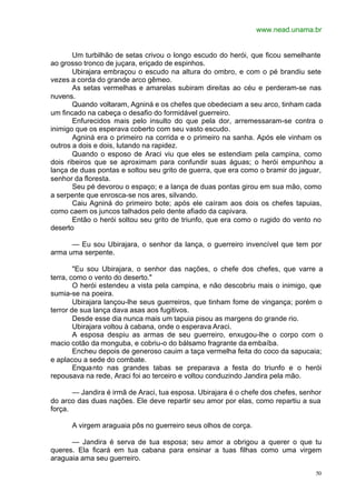 www.nead.unama.br
50
Um turbilhão de setas crivou o longo escudo do herói, que ficou semelhante
ao grosso tronco de juçara, eriçado de espinhos.
Ubirajara embraçou o escudo na altura do ombro, e com o pé brandiu sete
vezes a corda do grande arco gêmeo.
As setas vermelhas e amarelas subiram direitas ao céu e perderam-se nas
nuvens.
Quando voltaram, Agniná e os chefes que obedeciam a seu arco, tinham cada
um fincado na cabeça o desafio do formidável guerreiro.
Enfurecidos mais pelo insulto do que pela dor, arremessaram-se contra o
inimigo que os esperava coberto com seu vasto escudo.
Agniná era o primeiro na corrida e o primeiro na sanha. Após ele vinham os
outros a dois e dois, lutando na rapidez.
Quando o esposo de Araci viu que eles se estendiam pela campina, como
dois ribeiros que se aproximam para confundir suas águas; o herói empunhou a
lança de duas pontas e soltou seu grito de guerra, que era como o bramir do jaguar,
senhor da floresta.
Seu pé devorou o espaço; e a lança de duas pontas girou em sua mão, como
a serpente que enrosca-se nos ares, silvando.
Caiu Agniná do primeiro bote; após ele caíram aos dois os chefes tapuias,
como caem os juncos talhados pelo dente afiado da capivara.
Então o herói soltou seu grito de triunfo, que era como o rugido do vento no
deserto
— Eu sou Ubirajara, o senhor da lança, o guerreiro invencível que tem por
arma uma serpente.
"Eu sou Ubirajara, o senhor das nações, o chefe dos chefes, que varre a
terra, como o vento do deserto."
O herói estendeu a vista pela campina, e não descobriu mais o inimigo, que
sumia-se na poeira.
Ubirajara lançou-lhe seus guerreiros, que tinham fome de vingança; porém o
terror de sua lança dava asas aos fugitivos.
Desde esse dia nunca mais um tapuia pisou as margens do grande rio.
Ubirajara voltou à cabana, onde o esperava Araci.
A esposa despiu as armas de seu guerreiro, enxugou-lhe o corpo com o
macio cotão da monguba, e cobriu-o do bálsamo fragrante da embaíba.
Encheu depois de generoso cauim a taça vermelha feita do coco da sapucaia;
e aplacou a sede do combate.
Enquanto nas grandes tabas se preparava a festa do triunfo e o herói
repousava na rede, Araci foi ao terceiro e voltou conduzindo Jandira pela mão.
— Jandira é irmã de Araci, tua esposa. Ubirajara é o chefe dos chefes, senhor
do arco das duas nações. Ele deve repartir seu amor por elas, como repartiu a sua
força.
A virgem araguaia pôs no guerreiro seus olhos de corça.
— Jandira é serva de tua esposa; seu amor a obrigou a querer o que tu
queres. Ela ficará em tua cabana para ensinar a tuas filhas como uma virgem
araguaia ama seu guerreiro.
 