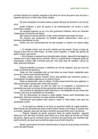 www.nead.unama.br
6
primeira façanha do caçador araguaia e lhe dará um nome de guerra que se torne o
espanto dos teus e o terror das outras nações.
Os dois campeões recuaram passo a passo até que se acharam a um tiro de
arco.
Então soltaram o grito de guerra e se arremessaram um contra o outro
brandindo o tacape.
Os tacapes toparam no ar e os dois guerreiros rodaram como as torrentes
impetuosas no remoinho da Itaoca.
Dez vezes as clavas bateram, e dez vezes volveram para bater de novo.
Os animais que passavam na floresta fugiram espavoridos, como se a
borrasca ribombasse no céu.
Ainda uma vez encontraram-se os dois tacapes e voaram em lascas pelos
ares.
— O ubiratã é forte; mas há outro ubiratã que lhe resiste. Como o braço de
Pojucã é que não há outro braço. Já viste, jovem caçador, o veado nas garras da
jibóia? Assim vais morrer.
— Se tu fosses a cascavel que somente sabe morder, Jaguarê te esmagaria a
cabeça com o pé e seguiria seu caminho. Mas tu s a jibóia feroz; e Jaguarê gosta de
estrangular a jibóia. Não morrerás pelo pé, mas pela mão do caçador. Lança teu
bote, guerreiro tocantim.
Pojucã estendeu os braços e estreitou os rins de Jaguarê, que por sua vez
cingiu os lombos do guerreiro.
Cada um dos campeões pôs na luta todas as suas forças, bastantes para
arrancar o tronco mais robusto da mata.
Ambos, porém, ficaram imóveis. Eram dois jatobás que nasceram juntos e
entrelaçaram os galhos ligando-se no mesmo tronco.
Nada os desprende; nada os abala. O tufão passa bramindo sem agitá-los; e
eles permanecem quedos pelo volver dos tempos.
Um pajé que passou na orla da mata viu os lutadores e esconjurou-os
pensando que eram as almas de dois guerreiros presos no abraço da morte.
Já a sombra se desdobrava pelo vale fora e o sol despedia-se dos cimos dos
montes, sem que os campeões se movessem.
Por fim afrouxaram os braços e cada lutador recuou para contemplar seu
adversário. Nenhum mostrava no rosto sombra de fadiga.
Conheceram que podiam lutar corpo a corpo, a noite inteira, sem que um
prostrasse o outro.
— Tu és igual na valentia e na força ao guerreiro chefe da nação tocantim.
Mas Pojucã não consente que haja na terra quem resista a seu braço. É preciso que
tu morras, Jaguarê, para que ele seja o primeiro dos guerreiros que o sol alumia.
— Pojucã, matador de gente, guerreiro feroz da nação tocantim, Jaguarê
deixou-te viver até este momento para saber se tu eras digno de dar-lhe um nome
de guerra. Agora que te conhece como o primeiro dos guerreiros que existiram até
este momento, ele quer que tua derrota seja a sua primeira façanha.
Disse e arrancando do tronco da emburana a lança de duas pontas caminhou
outra vez para Pojucã.
 