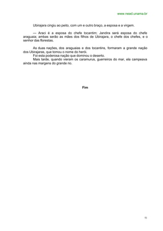 www.nead.unama.br
51
Ubirajara cingiu ao peito, com um e outro braço, a esposa e a virgem.
— Araci é a esposa do chefe tocantim; Jandira será esposa do chefe
araguaia; ambas serão as mães dos filhos de Ubirajara, o chefe dos chefes, e o
senhor das florestas.
As duas nações, dos araguaias e dos tocantins, formaram a grande nação
dos Ubirajaras, que tomou o nome do herói.
Foi esta poderosa nação que dominou o deserto.
Mais tarde, quando vieram os caramurus, guerreiros do mar, ela campeava
ainda nas margens do grande rio.
Fim
 