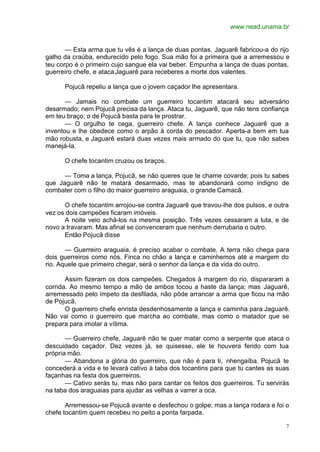 www.nead.unama.br
7
— Esta arma que tu vês é a lança de duas pontas. Jaguarê fabricou-a do rijo
galho da craúba, endurecido pelo fogo. Sua mão foi a primeira que a arremessou e
teu corpo é o primeiro cujo sangue ela vai beber. Empunha a lança de duas pontas,
guerreiro chefe, e ataca Jaguarê para receberes a morte dos valentes.
Pojucã repeliu a lança que o jovem caçador lhe apresentara.
— Jamais no combate um guerreiro tocantim atacará seu adversário
desarmado; nem Pojucã precisa da lança. Ataca tu, Jaguarê, que não tens confiança
em teu braço; o de Pojucã basta para te prostrar.
— O orgulho te cega, guerreiro chefe. A lança conhece Jaguarê que a
inventou e lhe obedece como o arpão à corda do pescador. Aperta-a bem em tua
mão robusta, e Jaguarê estará duas vezes mais armado do que tu, que não sabes
manejá-la.
O chefe tocantim cruzou os braços.
— Toma a lança, Pojucã, se não queres que te chame covarde; pois tu sabes
que Jaguarê não te matará desarmado, mas te abandonará como indigno de
combater com o filho do maior guerreiro araguaia, o grande Camacã.
O chefe tocantim arrojou-se contra Jaguarê que travou-lhe dos pulsos, e outra
vez os dois campeões ficaram imóveis.
A noite veio achá-los na mesma posição. Três vezes cessaram a luta, e de
novo a travaram. Mas afinal se convenceram que nenhum derrubaria o outro.
Então Pojucã disse
— Guerreiro araguaia, é preciso acabar o combate. A terra não chega para
dois guerreiros como nós. Finca no chão a lança e caminhemos até a margem do
rio. Aquele que primeiro chegar, será o senhor da lança e da vida do outro.
Assim fizeram os dois campeões. Chegados à margem do rio, dispararam a
corrida. Ao mesmo tempo a mão de ambos tocou a haste da lança; mas Jaguarê,
arremessado pelo ímpeto da desfilada, não pôde arrancar a arma que ficou na mão
de Pojucã.
O guerreiro chefe enrista desdenhosamente a lança e caminha para Jaguarê.
Não vai como o guerreiro que marcha ao combate, mas como o matador que se
prepara para imolar a vítima.
— Guerreiro chefe, Jaguarê não te quer matar como a serpente que ataca o
descuidado caçador. Dez vezes já, se quisesse, ele te houvera ferido com tua
própria mão.
— Abandona a glória do guerreiro, que não é para ti, nhengaíba. Pojucã te
concederá a vida e te levará cativo à taba dos tocantins para que tu cantes as suas
façanhas na festa dos guerreiros.
— Cativo serás tu, mas não para cantar os feitos dos guerreiros. Tu servirás
na taba dos araguaias para ajudar as velhas a varrer a oca.
Arremessou-se Pojucã avante e desfechou o golpe; mas a lança rodara e foi o
chefe tocantim quem recebeu no peito a ponta farpada.
 