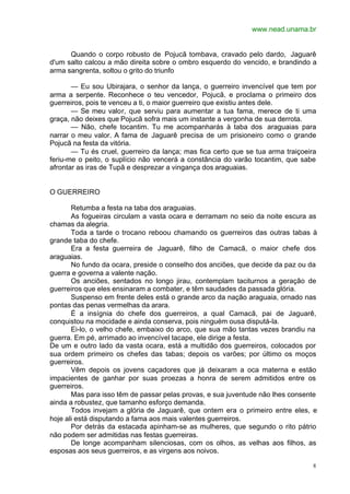 www.nead.unama.br
8
Quando o corpo robusto de Pojucã tombava, cravado pelo dardo, Jaguarê
d'um salto calcou a mão direita sobre o ombro esquerdo do vencido, e brandindo a
arma sangrenta, soltou o grito do triunfo
— Eu sou Ubirajara, o senhor da lança, o guerreiro invencível que tem por
arma a serpente. Reconhece o teu vencedor, Pojucã, e proclama o primeiro dos
guerreiros, pois te venceu a ti, o maior guerreiro que existiu antes dele.
— Se meu valor, que serviu para aumentar a tua fama, merece de ti uma
graça, não deixes que Pojucã sofra mais um instante a vergonha de sua derrota.
— Não, chefe tocantim. Tu me acompanharás à taba dos araguaias para
narrar o meu valor. A fama de Jaguarê precisa de um prisioneiro como o grande
Pojucã na festa da vitória.
— Tu és cruel, guerreiro da lança; mas fica certo que se tua arma traiçoeira
feriu-me o peito, o suplício não vencerá a constância do varão tocantim, que sabe
afrontar as iras de Tupã e desprezar a vingança dos araguaias.
O GUERREIRO
Retumba a festa na taba dos araguaias.
As fogueiras circulam a vasta ocara e derramam no seio da noite escura as
chamas da alegria.
Toda a tarde o trocano reboou chamando os guerreiros das outras tabas à
grande taba do chefe.
Era a festa guerreira de Jaguarê, filho de Camacã, o maior chefe dos
araguaias.
No fundo da ocara, preside o conselho dos anciões, que decide da paz ou da
guerra e governa a valente nação.
Os anciões, sentados no longo jirau, contemplam taciturnos a geração de
guerreiros que eles ensinaram a combater, e têm saudades da passada glória.
Suspenso em frente deles está o grande arco da nação araguaia, ornado nas
pontas das penas vermelhas da arara.
É a insígnia do chefe dos guerreiros, a qual Camacã, pai de Jaguarê,
conquistou na mocidade e ainda conserva, pois ninguém ousa disputá-la.
Ei-lo, o velho chefe, embaixo do arco, que sua mão tantas vezes brandiu na
guerra. Em pé, arrimado ao invencível tacape, ele dirige a festa.
De um e outro lado da vasta ocara, está a multidão dos guerreiros, colocados por
sua ordem primeiro os chefes das tabas; depois os varões; por último os moços
guerreiros.
Vêm depois os jovens caçadores que já deixaram a oca materna e estão
impacientes de ganhar por suas proezas a honra de serem admitidos entre os
guerreiros.
Mas para isso têm de passar pelas provas, e sua juventude não lhes consente
ainda a robustez, que tamanho esforço demanda.
Todos invejam a glória de Jaguarê, que ontem era o primeiro entre eles, e
hoje ali está disputando a fama aos mais valentes guerreiros.
Por detrás da estacada apinham-se as mulheres, que segundo o rito pátrio
não podem ser admitidas nas festas guerreiras.
De longe acompanham silenciosas, com os olhos, as velhas aos filhos, as
esposas aos seus guerreiros, e as virgens aos noivos.
 