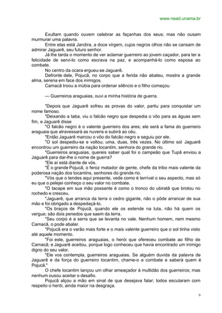 www.nead.unama.br
9
Exultam quando ouvem celebrar as façanhas dos seus; mas não ousam
murmurar uma palavra.
Entre elas está Jandira, a doce virgem, cujos negros olhos não se cansam de
admirar Jaguarê, seu futuro senhor.
Já lhe tarda o momento de ver aclamar guerreiro ao jovem caçador, para ter a
felicidade de servi-lo como escrava na paz, e acompanhá-lo como esposa ao
combate.
No centro da ocara ergueu-se Jaguarê.
Defronte dele, Pojucã, no corpo que a ferida não abateu, mostra a grande
alma, serena em face dos inimigos.
Camacã troou a inúbia para ordenar silêncio e o filho começou
— Guerreiros araguaias, ouvi a minha história de guerra.
"Depois que Jaguarê sofreu as provas do valor, partiu para conquistar um
nome famoso.
"Deixando a taba, viu o falcão negro que despedia o vôo para as águas sem
fim, e Jaguarê disse
"O falcão negro é o valente guerreiro dos ares; ele será a fama do guerreiro
araguaia que atravessará as nuvens e subirá ao céu.
"Então Jaguarê marcou o vôo do falcão negro e seguiu por ele.
"O sol despediu-se e voltou; uma, duas, três vezes. No último sol Jaguarê
encontrou um guerreiro da nação tocantim, senhora do grande rio.
"Guerreiros araguaias, quereis saber qual foi o campeão que Tupã enviou a
Jaguarê para dar-lhe o nome de guerra?
"Ele aí está diante de vós.
"É o grande Pojucã, o feroz matador de gente, chefe da tribo mais valente da
poderosa nação dos tocantins, senhores do grande rio.
"Vós que o tendes aqui presente, vede como é terrível o seu aspecto, mas só
eu que o pelejei conheço o seu valor no combate.
"O tacape em sua mão possante é como o tronco do ubiratã que brotou no
rochedo e cresceu.
"Jaguarê, que arranca da terra o cedro gigante, não o pôde arrancar de sua
mão e foi obrigado a despedaçá-lo.
"Os braços de Pojucã, quando ele os estende na luta, não há quem os
vergue; são dois penedos que saem da terra.
"Seu corpo é a serra que se levanta no vale. Nenhum homem, nem mesmo
Camacã, o pode abalar.
"Pojucã era o varão mais forte e o mais valente guerreiro que o sol tinha visto
até aquele momento.
"Foi este, guerreiros araguaias, o herói que ofereceu combate ao filho de
Camacã; e Jaguarê aceitou, porque logo conheceu que havia encontrado um inimigo
digno do seu valor.
"Ele vos contempla, guerreiros araguaias. Se alguém duvida da palavra de
Jaguarê e da força do guerreiro tocantim, chame-o a combate e saberá quem é
Pojucã."
O chefe tocantim lançou um olhar ameaçador à multidão dos guerreiros; mas
nenhum ousou aceitar o desafio.
Pojucã alçou a mão em sinal de que desejava falar; todos escutaram com
respeito o herói, ainda maior na desgraça.
 
