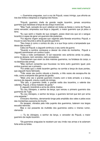 www.nead.unama.br
10
— Guerreiros araguaias, ouvi a voz de Pojucã, vosso inimigo, que afronta as
iras dos fortes e despreza a vingança dos fracos.
"Pojucã, guerreiro chefe da grande nação tocantim, jamais encontrou
guerreiro que resistisse à força de seu braço invencível.
"Mas Tupã, cansado de ouvir celebrar em todas as festas o nome de Pojucã,
como vencedor, emprestou sua força a Jaguarê, o maior guerreiro que já pisou a
terra.
"Eu que senti o ímpeto de sua coragem, posso dizer-vos que só o sangue
tocantim é capaz de gerar um guerreiro tão poderoso.
"Foi alguma virgem araguaia que vagando pela floresta encontrou Pojucã, e
trouxe no seio fecundo a alma do grande guerreiro.
"Seu braço é como o corisco do céu; e a sua força como a tempestade que
desce das nuvens."
Calou-se Pojucã; e Jaguarê continuou o seu canto de guerra
"Quando a sombra começava a descer da crista da montanha, Pojucã e
Jaguarê caminharam um contra o outro.
"Toda a noite combateram. O sol nascendo veio achá-los ainda na peleja,
como os deixara; nem vencidos, nem vencedores.
"Conheceram que eram os dois maiores guerreiros, na fortaleza do corpo, e
na destreza das armas.
"Mas nenhum consentia que houvesse na terra outro guerreiro igual; pois
ambos queriam ser o primeiro.
"Foi então que o chefe tocantim ganhou na corrida a lança de duas pontas,
que Jaguarê havia fabricado.
"Três vezes seu punho robusto a brandiu, e três vezes ela escapou-lhe da
mão, como a serpente das garras do gavião.
"Mais uma vez o grande guerreiro investiu com o bote armado; e a lança,
escrava de Jaguarê, cravou o peito do inimigo.
"Ele caiu, o guerreiro chefe, o grande varão dos tocantins, o valente dos
valentes, Pojucã, o feroz matador de gente."
E Jaguarê, brandindo a arma da vitória, bradou
"Eu sou Ubirajara, o senhor da lança, que venceu o primeiro guerreiro dos
guerreiros de Tupã.
"Eu sou Ubirajara, o senhor da lança, o guerreiro terrível que tem por arma
uma serpente."
O trocano ribombou, derramando longe pela amplidão dos vales e pelos ecos
das montanhas a pocema do triunfo.
Os tacapes, vibrados pela mão pujante dos guerreiros, bateram nos largos
escudos retinindo.
Mas a voz possante da multidão dos guerreiros cobriu o imenso rumor,
clamando
— Tu és Ubirajara, o senhor da lança, o vencedor de Pojucã, o maior
guerreiro da nação tocantim.
"Os guerreiros araguaias te recebem por seu irmão nas armas e te aclamam
forte entre os fortes.
 